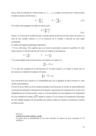 21
letra . Para un conjunto de n observaciones {x1, x2 …, xn}, es igual a las suma de las n observaciones
dividido el número total de datos n,
X = 
n
i
i
n
x
1
X = 
n
i
ix
n 1
1
.
.
(2.3)
Si los datos estén agrupados la media se calcula como:


n
i
ii
n
fx
X
1 (2.4)
donde xi es el valor de la variable discreta o el punto medio de intervalo de clase (marca de clase) si se
trata de una variable continua y fi es la frecuencia de la variable o intervalo de clase según
corresponda.
La media tiene algunas propiedades importantes:
1° Es un valor típico. Esto significa que es el centro de gravedad, un punto de equilibrio. Su valor
puede sustituir al valor de cada dato de la serie sin cambiar el total dado que


n
i
ix
n
X
1
1  

n
i
ixnX
1 .
2° La suma algebraica de las desviaciones con relación a la media es 0.
  0
1

n
i
i Xx
3° La suma del cuadrado de las desviaciones de los datos respecto a la media es menor que las
desviaciones al cuadrado de cualquier otro punto.
  min
1
2

n
i
i Xx
.
Una característica de la media es su inestabilidad pues con el agregado de datos extremos su valor
cambia sustancialmente.
Uno de los de los objetivos de los estudios geológicos más frecuentes es estimar la media poblacional
 desconocida utilizando la información de la muestra. La precisión en la estimación de  se basa en la
independencia de las observaciones, como se verá más adelante, de esto depende la ley fundamental
del error estándar de la media ( , dónde la varianza, 2
esla varianza de la población). Para lograr
un error estándar pequeño solo son posibles dos caminos, reducir la varianza o incrementar el número
de observaciones.
EJEMPLO 1
Cálculo de la moda, mediana y media
Se tienen datos de permeabilidad de una arena obtenidos de registros de pozo expresados en 105
miliDarcys.
 