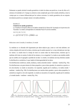 23
Solamente se puede calcular la media geométrica si todos los datos son positivos, si uno de ellos es 0,
entonces el resultado es 0. Aunque su cálculo es más complicado que el de la media aritmética, tiene la
ventaja que se ve menos influenciada por los valores extremos. La media geométrica de un conjunto
de números positivos es siempre menor a la media aritmética.
EJEMPLO 2
Cálculo de la media geométrica
La Tonalita la Ovejería aflora en la ladera oriental de la Sierra del Aconquija en la provincia de
Tucumán. Los datos corresponden al contenido Na2O (%) de las tonalitas.
{6,2; 9,3; 4,8; 7,2; 5,5}
4,60,109605,52,78,43,92,6 55
G
Relaciones entre la media, la mediana y la moda
La mediana se ve afectada sólo ligeramente por datos atípicos que, como se verá más adelante, son
valores alejados del resto de los datos, mientras que la media muestral se ve muy afectada por este tipo
de valores. La media tiene la ventaja de tener en cuenta todas las observaciones, mientras que la
mediana sólo tiene en cuenta el orden de las mismas y no su magnitud. La moda es una medida estable
que no cambia con el agregado o perdida de un dato. La media y la mediana son muy distintas cuando
la distribución es asimétrica, lo que implica la heterogeneidad de los datos.
En distribuciones simétricas, media, mediana y moda coinciden (moda = mediana = media) (Fig. 10a).
En distribuciones con gran número de datos pequeños y pocos datos grandes, la asimetría es positiva o
de cola derecha. La moda se encuentra a la izquierda, seguida por la mediana y la media (moda >
mediana > media) (Fig. 10b). En distribuciones con muchos datos grandes y pocos datos pequeños, la
asimetría es negativa o de cola izquierda. La media se encuentra a la izquierda, seguida por la mediana
y la moda (media > mediana > moda) (Fig. 10c).
Figura 10. a. Distribución simétrica (moda = mediana = media). b. Distribución de cola derecha (moda > mediana >
media). c. Distribución de cola izquierda (media > mediana > moda). En verde la media, en azul la mediana y en rojo la
moda.
 