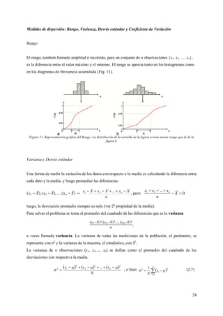 24
Medidas de dispersión: Rango, Varianza, Desvío estándar y Coeficiente de Variación
Rango
El rango, también llamado amplitud ó recorrido, para un conjunto de n observaciones {x1, x2, …, xn},
es la diferencia entre el valor máximo y el mínimo. El rango se aprecia tanto en los histogramas como
en los diagramas de frecuencia acumulada (Fig. 11).
Figura 11. Representación gráfica del Rango. La distribución de la variable de la figura a tiene menor rango que la de la
figura b.
Varianza y Desvío estándar
Una forma de medir la variación de los datos con respecto a la media es calculando la diferencia entre
cada dato y la media, y luego promediar las diferencias:
n
XxXxXx n  ...21
, pero 0
...21


X
n
xxx n
luego, la desviación promedio siempre es nula (ver 2º propiedad de la media).
Para salvar el problema se toma el promedio del cuadrado de las diferencias que es la varianza
,
a veces llamada variancia. La varianza de todas las mediciones de la población, el parámetro, se
representa con σ2
y la varianza de la muestra, el estadístico, con S2
.
La varianza de n observaciones (x1, x2,…, xn) se define como el promedio del cuadrado de las
desviaciones con respecto a la media.
     
N
xxx n
22
2
2
12 ... 


 , o bien  

N
i
ix
N 1
22 1

.
(2.7)
 