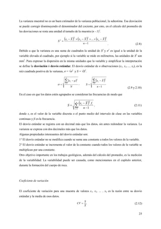 25
La varianza muestral no es un buen estimador de la varianza poblacional, la subestima. Esa desviación
se puede corregir disminuyendo el denominador del cociente, por esto, en el cálculo del promedio de
las desviaciones se resta una unidad el tamaño de la muestra (n - 1)1
.
     
1
...
22
2
2
12



n
XxXxXx
S n
. (2.8)
Debido a que la varianza es una suma de cuadrados la unidad de S2
y σ2
es igual a la unidad de la
variable elevada al cuadrado, por ejemplo si la variable se mide en milímetros, las unidades de S2
son
mm2
. Para expresar la dispersión en la misma unidades que la variable y simplificar la interpretación
se define la desviación ó desvío estándar. El desvío estándar de n observaciones (x1, x2,…, xn), es la
raíz cuadrada positiva de la varianza, σ = √σ2
y S = √S2
.
 
N
x
N
i
i

 1
2

 ,
 
1
1
2




n
Xx
S
n
i
i
(2.9 y 2.10)
En el caso en que los datos estén agrupados se consideran las frecuencias de modo que
 
 


n
i
ii
n
fXx
S
1
2
1
, (2.11)
donde xi es el valor de la variable discreta o el punto medio del intervalo de clase en las variables
continuas y fi es la frecuencia.
El desvío estándar se registra con un decimal más que los datos, sin antes redondear la varianza. La
varianza se expresa con dos decimales más que los datos.
Algunas propiedades interesantes del desvío estándar son:
1° El desvío estándar no se modifica cuando se suma una constante a todos los valores de la variable.
2° El desvío estándar se incrementa el valor de la constante cuando todos los valores de la variable se
multiplican por una constante.
Otro objetivo importante en los trabajos geológicos, además del cálculo del promedio, es la medición
de la variabilidad. La variabilidad puede ser causada, como mencionamos en el capítulo anterior,
durante la formación del cuerpo de roca.
Coeficiente de variación
El coeficiente de variación para una muestra de valores x1, x2, … , xn es la razón entre su desvío
estándar y la media de esos datos.
X
S
CV  (2.12)
 