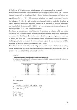 26
El Coeficiente de Variación no posee unidades aunque suele expresarse en forma porcentual.
Este cociente da cuenta de la desviación estándar como una proporción de la media, y es a veces un
indicador bastante útil. Por ejemplo, un valor S = 10 no es significativo a menos que se lo compare con
algo diferente. Si S = 10 y X = 1000, entonces la variación es muy pequeña con respecto a la media.
Sin embargo, si S = 10 y X = 5, la variación con respecto a la media es grande. Por ejemplo, si se
estudia la precisión (variación en mediciones repetidas) de un instrumento de medición, por ejemplo
una Estación Total, el primer caso CV = 10/1000 = 0,01 presentaría una precisión aceptable, pero en el
segundo caso CV = 10/5 = 2 sería totalmente inaceptable.
En el caso de datos de campo o de laboratorio, el coeficiente de variación refleja una mezcla
desconocida de la variabilidad natural, la variabilidad introducida durante el proceso de muestreo y de
causas aleatorias. El coeficiente de variación de una población homogénea es típicamente menor que
la unidad. Si es mayor que 1,5 conviene investigar posibles fuentes de heterogeneidad en los datos,
también puede indicar la existencia de valores extremos. A pesar de esto, en numerosas variables
geológicas el coeficiente de variación toma valores entre 2,5 y 0,2.
El coeficiente de variación también resulta útil para comparar la variabilidad entre varias muestras,
incluso la variabilidad entre mediciones realizadas en diferentes unidades. Pero cuando la media es
cercana a cero no es útil calcular el coeficiente de variación.
EJEMPLO 3
Cálculo de la varianza desvío estándar y coeficiente de variación
Se utilizan los datos del ejemplo 1, los datos de permeabilidad de una arena obtenidos de registros de
pozo expresados en 105
miliDarcys.
n = 46
miliDarcysX 2,3
Varianza
     
45
2011,33
1
...
2
2
2
21
2
12




n
fXcfXcfXc
S nn
22
7378,0 miliDarcysS 
Desvío estándar
7378,02
 SS
miliDarcysS 86,0
Límites de clase Marca de clase ci fi   ii fXc
2

1,5 - 2,0 1,75 4 8,6129
2,0 - 2,5 2,25 6 5,6151
2,5 - 3,0 2,75 8 1,7476
3,0 - 3,5 3,25 12 0,0128
3,5 - 4,0 3,75 7 1,9857
4,0 - 4,5 4,25 6 6,3977
4,5 -5,0 4,75 2 4,6978
5,0 - 5,5 5,25 1 4,1315
 