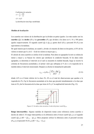 27
Coeficiente de variación
2,3
86,0

X
S
CV
27,0CV
La distribución tiene baja variabilidad.
Medidas de localización
Los cuantiles son valores de la distribución que la dividen en partes iguales. Los más usados son los
cuartiles (Q), los deciles (D) y los percentiles (P), que dividen a los datos en 4, 10 y 100 partes
iguales respectivamente. El segundo cuartil (Q2 ó Q50%), quinto decil (D5) y percentil 50 (P50) son
equivalentes a la mediana.
De igual manera que la mediana, un cuantil xδ divide a la muestra de datos en dos partes, el δ% de los
valores es menor que δ y el (1 – δ) de los valores es mayor que xδ.
El cálculo de estos cuantiles es similar al de la mediana. Para datos no agrupados la serie se ordena de
menor a mayor y se buscan los valores que satisfacen la condición buscada. Si los datos están
agrupados, se determina el intervalo en el cual se encuentra la medida buscada, luego se recorre la
columna de frecuencias acumuladas y el primer valor que sobrepasa el % de n a la izquierda de la
medida indica el intervalo mencionado. Después se efectúa la interpolación aplicando
C
fm
fap
Lx 




 




%
%%
(2.13)
dónde Lδ% es el límite inferior de la clase δ%, δ% es el total de observaciones que quedan a la
izquierda de δ%, Fap la frecuencia acumulada en la clase que precede inmediatamente a la clase que
tiene al δ%, fmδ la frecuencia de la clase que tiene al δ% y C la amplitud del intervalo (Fig. 12).
Figura 12: Se indica cómo encontrar el valor del primer cuartil Q25%.
Rango intercuartilico. Algunas medidas de dispersión toman como referencia ciertos cuartiles o
deciles de orden δ. El rango intercuartilico es la diferencia entre el tercer cuartil (Q75%) y el segundo
cuartil (Q25%) (RI = Q75% – Q25%). Otros proponen utilizar la diferencia entre el percentil noventa
(P90%) y el percentil 10 (P10%) (RI = X90% – X10%).
 
