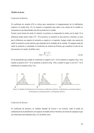 28
Medidas de forma
Coeficiente de Simetría
El coeficiente de simetría (CS) se utiliza para caracterizar el comportamiento de la distribución
respecto a la media (Fig. 13). La simetría es importante para saber si los valores de la variable se
encuentran en una determinada zona del recorrido de la variable.
Existen varias formas de medir la simetría. La primera es comparando la media con la moda. Si la
diferencia media menos moda )ˆ( XX  es positiva, la asimetría se dice positiva o derecha, en caso
que la diferencia sea negativa la asimetría es negativa o a izquierda. Aunque simple esta manera de
medir la asimetría es poco práctica pues depende de las unidades de la variable. El segundo modo de
medir la asimetría es calculando el Coeficiente de simetría de Pearson que considera el cubo de las
desviaciones a la media. Se define como:
3
1
3
)(
S
n
fXxn
i
ii
CS

 

. (2.14)
Se ha demostrado que cuando el coeficiente es negativo (CS < 0) la asimetría es negativa (Fig. 13a),
cuando es positivo (CS > 0) la asimetría es positiva (Fig. 13b) y cuando es igual a cero (CS = 0) la
distribución es simétrica (Fig. 13c).
Figura 13. Ejemplos de distribuciones de frecuencias con diferentes asimetrías. a) Histograma con asimetría negativa.
b) Histograma con asimetría positiva. c) Histograma simétrico.
Coeficiente de Kurtosis
El coeficiente de Kurtosis, K, también llamado de Exceso o de Curtosis, mide el grado de
achatamiento de la distribución con respecto al modelo teórico Normal (o de forma de campana al que
nos referiremos más adelante) (Fig. 14). Se define como:
 