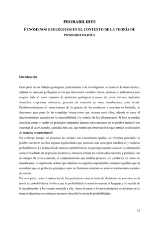 32
PROBABILIDES
FENÓMENOS GEOLÓGICOS EN EL CONTEXTO DE LA TEORÍA DE
PROBABILIDADES
Introducción
Gran parte de los trabajos geológicos, profesionales o de investigación, se basan en la observación y
análisis de procesos geológicos en los que intervienen variables físicas, químicas y ambientales para
originar todo el vasto conjunto de productos geológicos (cuerpos de rocas, estratos, depósitos
minerales, erupciones volcánicas, procesos de remoción en masa, inundaciones, entre otras).
Desafortunadamente el conocimiento de la génesis de los productos y procesos es limitado, se
desconoce gran parte de las complejas interacciones que ocurren entre ellos, además se suma el
desconocimiento causado por la inaccesibilidad o lo errático de los afloramientos. Si bien se pueden
clasificar contar y medir los productos originados durante estos procesos no es posible predecir con
exactitud el valor, tamaño, cantidad, tipo, etc. que tendrá una observación lo que impide la utilización
de modelos determinístcos2
.
Sin embargo aunque los procesos no siempre son exactamente iguales, en términos generales, es
posible encontrar en ellos algunas regularidades que permitan usar conceptos estadísticos y modelos
probabilísticos. La utilización de modelos probabilísticos en geología permite analizar la información
como el resultado de un proceso aleatorio y entonces estimar los valores desconocidos y predecir, con
un margen de error conocido, el comportamiento que tendrán procesos y/o productos en sitios no
muestreados. Es importante señalar que aleatorio no significa impredecible, tampoco significa que al
considerar que un problema geológico como un fenómeno aleatorio se admitan estimaciones carentes
de sentido.
Por otra parte, tanto la estimación de los parámetros como la toma de decisiones se sustentan en la
teoría de probabilidades debido a que la probabilidad es simultáneamente el lenguaje y la medida de
la incertidumbre y los riesgos asociada a ella. Antes de pasar a los procedimientos estadísticos en la
toma de decisiones es entonces necesario describir la teoría de probabilidades.
 