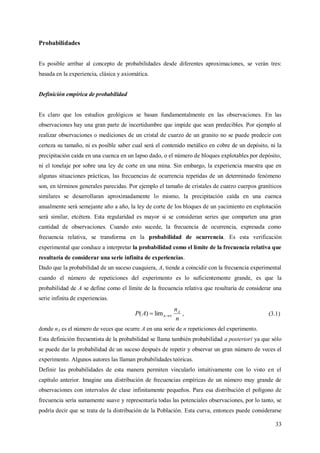 33
Probabilidades
Es posible arribar al concepto de probabilidades desde diferentes aproximaciones, se verán tres:
basada en la experiencia, clásica y axiomática.
Definición empírica de probabilidad
Es claro que los estudios geológicos se basan fundamentalmente en las observaciones. En las
observaciones hay una gran parte de incertidumbre que impide que sean predecibles. Por ejemplo al
realizar observaciones o mediciones de un cristal de cuarzo de un granito no se puede predecir con
certeza su tamaño, ni es posible saber cual será el contenido metálico en cobre de un depósito, ni la
precipitación caída en una cuenca en un lapso dado, o el número de bloques explotables por depósito,
ni el tonelaje por sobre una ley de corte en una mina. Sin embargo, la experiencia muestra que en
algunas situaciones prácticas, las frecuencias de ocurrencia repetidas de un determinado fenómeno
son, en términos generales parecidas. Por ejemplo el tamaño de cristales de cuarzo cuerpos graníticos
similares se desarrollaran aproximadamente lo mismo, la precipitación caída en una cuenca
anualmente será semejante año a año, la ley de corte de los bloques de un yacimiento en explotación
será similar, etcétera. Esta regularidad es mayor si se consideran series que comparten una gran
cantidad de observaciones. Cuando esto sucede, la frecuencia de ocurrencia, expresada como
frecuencia relativa, se transforma en la probabilidad de ocurrencia. Es esta verificación
experimental que conduce a interpretar la probabilidad como el límite de la frecuencia relativa que
resultaría de considerar una serie infinita de experiencias.
Dado que la probabilidad de un suceso cuaquiera, A, tiende a coincidir con la frecuencia experimental
cuando el número de repeticiones del experimento es lo suficientemente grande, es que la
probabilidad de A se define como el límite de la frecuencia relativa que resultaría de considerar una
serie infinita de experiencias.
n
n
AP A
n  lim)( , (3.1)
donde nA es el número de veces que ocurre A en una serie de n repeticiones del experimento.
Esta definición frecuentista de la probabilidad se llama también probabilidad a posteriori ya que sólo
se puede dar la probabilidad de un suceso después de repetir y observar un gran número de veces el
experimento. Algunos autores las llaman probabilidades teóricas.
Definir las probabilidades de esta manera permiten vincularlo intuitivamente con lo visto en el
capítulo anterior. Imagine una distribución de frecuencias empíricas de un número muy grande de
observaciones con intervalos de clase infinitamente pequeños. Para esa distribución el polígono de
frecuencia sería sumamente suave y representaría todas las potenciales observaciones, por lo tanto, se
podría decir que se trata de la distribución de la Población. Esta curva, entonces puede considerarse
 