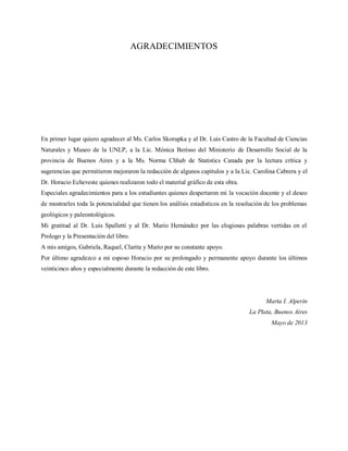 AGRADECIMIENTOS
En primer lugar quiero agradecer al Ms. Carlos Skorupka y al Dr. Luis Castro de la Facultad de Ciencias
Naturales y Museo de la UNLP, a la Lic. Mónica Berisso del Ministerio de Desarrollo Social de la
provincia de Buenos Aires y a la Ms. Norma Chhab de Statistics Canada por la lectura crítica y
sugerencias que permitieron mejoraron la redacción de algunos capítulos y a la Lic. Carolina Cabrera y el
Dr. Horacio Echeveste quienes realizaron todo el material gráfico de esta obra.
Especiales agradecimientos para a los estudiantes quienes despertaron mí la vocación docente y el deseo
de mostrarles toda la potencialidad que tienen los análisis estadísticos en la resolución de los problemas
geológicos y paleontológicos.
Mi gratitud al Dr. Luis Spalletti y al Dr. Mario Hernández por las elogiosas palabras vertidas en el
Prologo y la Presentación del libro.
A mis amigos, Gabriela, Raquel, Clarita y Mario por su constante apoyo.
Por último agradezco a mi esposo Horacio por su prolongado y permanente apoyo durante los últimos
veinticinco años y especialmente durante la redacción de este libro.
Marta I. Alperin
La Plata, Buenos Aires
Mayo de 2013
 
