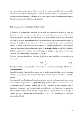 34
una representación teórica que se define a partir de un modelo matemático3
de las potenciales
observaciones. Contar con modelos permite desarrollar métodos estadísticos y, de este modo, a partir
del análisis de las probabilidades asociadas con los eventos poder estimar el comportamiento pasado o
futuro de los objetos o de los fenómenos bajo estudio.
Definición clásica de probabilidad de La Place4
(1812)
El concepto de probabilidades empíricas es necesario en circunstancias geológicas como las
descriptas más arriba así como en muchas otras circunstancias en donde existe una variedad (a veces
infinitas) de posibles resultados, que impiden que no se pueda predecir con exactitud qué sucederá.
Sin embargo, en otras ocasiones esta definición no es aplicable, por ejemplo cuando se cuenta la
presencia de ejemplares de una cierta especie de bivalvo en un estrato que poseen ornamentación
respecto al número total de bivalvos de esa especie. En circunstancias parecidas a esas se puede
recurrir a la aproximación de probabilidades desde la frecuencia relativa (definición de La Place,
1812). Esta aproximación es intuitivamente utilizada por los geólogos ya que se trata de un concepto
cercano al del Uniformitarismo (Charles Lyell5
, 1797-1875).
Según La Place la probabilidad de A es igual al número de casos favorables a A sobre número de
casos totales.
n
k
AP )( , (3.2)
dónde k es el número de casos posibles a A en una serie de n casos totales siempre que todos los casos
sean equiprobables.
La definición de La Place también se conoce con el nombre de probabilidad a priori pues, para
calcularla, es necesario conocer antes de realizar el experimento aleatorio, el número de resultados
posibles.
Este concepto de probabilidades de frecuencias relativas se relaciona con lo que en geología se conoce
como probabilidades geométricas. Las probabilidades geométricas P(A) se calculan como una razón
de longitudes, áreas o volúmenes. Suponga que la figura 1 representa un mapa geológico donde el
área blanca corresponde a una litología y la gris a otra diferente, si se elige al azar (sin apuntar) un
punto, la probabilidad que corresponda a la litología gris es el cociente entre el área ocupada por la
litología gris s y el ocupado por la litología blanca S, P(A) = s/S siempre que los casos sean
equiprobables (Fig. 1).
 