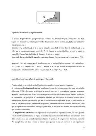 35
Figura 1.Probabilides geométricas.
Definición axiomática de la probabilidad
El cálculo de probabilidad que proviene de axiomas6
fue desarrollado por Kolmogorov7
en 1933.
Según este matemático, se llama probabilidad de un suceso A a un número real, P(A), que verifica los
siguientes axiomas:
AXIOMA 1: La probabilidad de A es mayor o igual a cero, P(A) ≥ 0. Es decir la probabilidad es un
valor que se encuentra entre cero y uno, 0 ≤ P ≤ 1. Cuando la probabilidad de A es cero, el suceso es
imposible. Cuando la probabilidad de A es uno, el suceso es seguro.
AXIOMA 2: La probabilidad de todos los puntos que forman el espacio muestral es igual a uno, P(S) =
1.
AXIOMA 3: Si A y B pueden ocurrir simultáneamente, la probabilidad que ocurra A o B está dada por
P(A  B) = P(A) + P(B) – P(A ∩ B); (A ∩ B) ≠ Ø. Si A y B son sucesos incompatibles, es decir no
puede ocurrir simultáneamente, A ∩ B = Ø, entonces P(A  B) = P(A) + P(B).
Incertidumbre, proceso aleatorio y conceptos relacionados
Para introducir en la teoría de probabilidades es necesario presentar algunos conceptos.
Se entiende por Fenómenos aleatorios8
aquellos en los que las mismas causas dan lugar a resultados
diferentes. Si bien los datos geológicos no son ciertamente el resultado de procesos aleatorios,
pensarlos como fenómenos aleatorios resulta una herramienta útil al momento de resolver problemas
de estimación. Por ejemplo si se considera los procesos que dan lugar a un depósito mineral o a un
reservorio de petróleo, es innegable que son extremadamente complicados, y que el conocimiento de
ellos es tan pobre que esta complejidad se presenta como una conducta aleatoria, aunque está claro
que no significa que el fenómeno sea regido por el azar, es más bien una muestra del desconocimiento
que se tiene del fenómeno.
Los Experimentos aleatorios son experiencias cuyo resultado depende del azar, es decir, pueden
variar cuando el experimento se repite en condiciones supuestamente idénticas. Se considera a los
datos obtenidos de una unidad experimental como el resultado de un proceso o fenómeno aleatorio.
Por ejemplo tirar un dado y mirar el número que aparece en su cara superior es un experimento
 