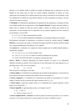 36
aleatorio y lo es también medir el tamaño de cristales de feldespato que se presentan en un corte
delgado en una riolita, pues no todos los cristales medirán exactamente lo mismo, así como
inspeccionar los resultados de los análisis químicos por cobre de minerales de un yacimiento ya que
los resultados de los análisis de cada muestra mineral no serán exactamente los mismos, sino que
variaran de muestra en muestra.
El Resultado es la información aportada por la realización de una experiencia, el conjunto de todos
los resultados posibles de un experimento se llama Espacio Muestral. El espacio muestral también se
define como el conjunto de todos los sucesos simples o puntos de muestra que resultan de un
experimento. Se suele designar con S y representar con un conjunto, diagrama de Venn, sistema de
ejes cartesianos, o con un árbol.
S = {1, 2, 3, 4, 5, 6} para el lanzamiento de un dado.
S = {x: x > 0} si se mide el tamaño de los feldespatos o el contenido metálico de un mineral.
Estrechamente relacionado al experimento se encuentra la noción de variable aleatoria. Variable
aleatoria es una función que asigna a cada punto del espacio muestral un número real (se aborda
este concepto detalladamente más adelante en este capítulo).
Una muestra de n resultados es el conjunto de valores tomados por la variable aleatoria durante n
experimentos, ejemplos:
M = {3, 5, 6, 6, 5, 2, 3, 2} si se tira un dado 8 veces,
M = {2,0; 3,3; 2,1; 2,5; 2,9} si se miden 4 cristales de feldespato de un granito,
M = {0,39; 1,02; 0,50; 0,30; 0,89} si se analizan 5 muestras por cobre.
Suceso o Hecho es cualquier subconjunto del espacio muestral. Un suceso es un subconjunto
específico de puntos de muestra. Para un dado que en una tirada salga 6 (E6), que salga par (Apar) o
que salga menor a 4 (B>4) en su cara superior:
E6 = {6} Apar = {2, 4, 6} B>4 = {1, 2, 3}
Entre los sucesos se distinguen varios tipos:
a) Suceso simple es el resultado de un experimento que no puede ser descompuesto, es decir posee un
único elemento del espacio muestral, para el dado el suceso, por ejemplo, E6.
b) Suceso compuesto es el resultado de un experimento que puede ser descompuesto en sucesos
simples. Contiene más de un elemento del espacio muestral como Apar y B>4.
c) Suceso seguro es aquel que siempre ocurre; se ve claramente que el espacio muestral y suceso
seguro son lo mismo P(S) = 1.
d) Suceso imposible es aquel que nunca ocurre, es el conjunto vacio Ø.
I = Ø  P(I) = 0
E7= {lanzar un dado y sacar 7}
e) Suceso complementario o contrario son todos los puntos de muestra que están en S y no están en
el suceso A. Es el suceso contrario de A, ocurre cuando A no ocurre, se simboliza como Ā.
 
