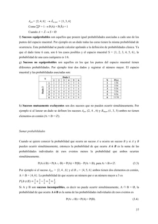 37
Apar= {2, 4, 6}  Āno par = {1, 3, 6}
Como P = 1  P(A) + P(Ā) = 1
Cuando A = Ā  S = Ø
f) Sucesos equiprobables son aquellos que poseen igual probabilidades asociadas a cada uno de los
puntos del espacio muestral. Por ejemplo en un dado todas las caras tienen la misma probabilidad de
ocurrencia. Esta probabilidad se puede calcular apelando a la definición de probabilidades clásica. Ya
que el dado tiene 6 cara, son 6 los casos posibles y el espacio muestral S = {1, 2, 3, 4, 5, 6}, la
probabilidad de una cara cualquiera es 1/6.
g) Sucesos no equiprobables son aquellos en los que los puntos del espacio muestral tienen
diferentes probabilidades. Por ejemplo tirar dos dados y registrar el número mayor. El espacio
muestral y las probabilidades asociadas son:
S
Dado 1
1 2 3 4 5 6
Dado2
1 1 2 3 4 5 6
2 2 2 3 4 5 6
3 3 3 3 4 5 6
4 4 4 4 4 5 6
5 5 5 5 5 5 6
6 6 6 6 6 6 6
h) Sucesos mutuamente excluyentes son dos sucesos que no pueden ocurrir simultáneamente. Por
ejemplo si al lanzar un dado se definen los sucesos Apar (2, 4 , 6) y Bimpar (1, 3, 5) ambos no tienen
elementos en común (A  B = ).
Sumar probabilidades
Cuando se quiere conocer la probabilidad que ocurra un suceso A u ocurra un suceso B y si A y B
pueden ocurrir simultáneamente, entonces la probabilidad de que ocurra A ó B es la suma de las
probabilidades individuales de esos eventos menos la probabilidad que ambos ocurran
simultáneamente.
P(A ó B) = P(A  B) = P(A) + P(B) – P(A  B), para A  B  . (3.3)
Por ejemplo si el suceso Apar = {2, 4 , 6} y el B>3 = {4, 5, 6} ambos tienen dos elementos en común,
A  B = {4, 6}. La probabilidad de que ocurra un número par o un número mayor a 3 es
.
Si A y B son sucesos incompatibles, es decir no puede ocurrir simultáneamente, A ∩ B = Ø, la
probabilidad de que ocurra A ó B es la suma de las probabilidades individuales de esos eventos es
P(A  B) = P(A) + P(B). (3.4)
X P(x)
1 1/36
2 3/36
3 5/36
4 7/36
5 9/36
6 11/36
 