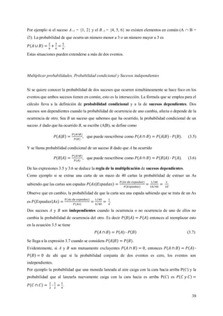 38
Por ejemplo si el suceso A<3 = {1, 2} y el B>3 = {4, 5, 6} no existen elementos en común (A  B =
). La probabilidad de que ocurra un número menor a 3 o un número mayor a 3 es
.
Estas situaciones pueden extenderse a más de dos eventos.
Multiplicar probabilidades, Probabilidad condicional y Sucesos independientes
Si se quiere conocer la probabilidad de dos sucesos que ocurren simultáneamente se hace foco en los
eventos que ambos sucesos tienen en común, esto es la intersección. La fórmula que se emplea para el
cálculo lleva a la definición de probabilidad condicional y a la de sucesos dependientes. Dos
sucesos son dependientes cuando la probabilidad de ocurrencia de uno cambia, afecta o depende de la
ocurrencia de otro. Sea B un suceso que sabemos que ha ocurrido, la probabilidad condicional de un
suceso A dado que ha ocurrido B, se escribe (A|B), se define como
, que puede reescribirse como . (3.5)
Y se llama probabilidad condicional de un suceso B dado que A ha ocurrido
, que puede reescribirse como . (3.6)
De las expresiones 3.5 y 3.6 se deduce la regla de la multiplicación de sucesos dependientes.
Como ejemplo si se extrae una carta de un mazo de 40 cartas la probabilidad de extraer un As
sabiendo que las cartas son espadas .
Observe que en cambio, la probabilidad de que la carta sea una espada sabiendo que se trata de un As
es .
Dos sucesos A y B son independientes cuando la ocurrencia o no ocurrencia de uno de ellos no
cambia la probabilidad de ocurrencia del otro. Es decir entonces al reemplazar esto
en la ecuación 3.5 se tiene
(3.7)
Se llega a la expresión 3.7 cuando se considera .
Evidentemente, si A y B son mutuamente excluyentes , entonces
de ahí que si la probabilidad conjunta de dos eventos es cero, los eventos son
independientes.
Por ejemplo la probabilidad que una moneda lanzada al aire caiga con la cara hacia arriba P(C) y la
probabilidad que al lanzarla nuevamente caiga con la cara hacia es arriba P(C) es
.
 