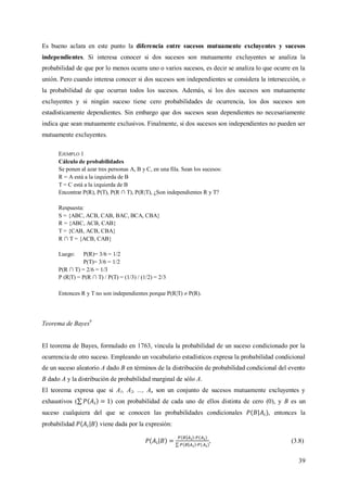 39
Es bueno aclara en este punto la diferencia entre sucesos mutuamente excluyentes y sucesos
independientes. Si interesa conocer si dos sucesos son mutuamente excluyentes se analiza la
probabilidad de que por lo menos ocurra uno o varios sucesos, es decir se analiza lo que ocurre en la
unión. Pero cuando interesa conocer si dos sucesos son independientes se considera la intersección, o
la probabilidad de que ocurran todos los sucesos. Además, si los dos sucesos son mutuamente
excluyentes y si ningún suceso tiene cero probabilidades de ocurrencia, los dos sucesos son
estadísticamente dependientes. Sin embargo que dos sucesos sean dependientes no necesariamente
indica que sean mutuamente exclusivos. Finalmente, si dos sucesos son independientes no pueden ser
mutuamente excluyentes.
EJEMPLO 1
Cálculo de probabilidades
Se ponen al azar tres personas A, B y C, en una fila. Sean los sucesos:
R = A está a la izquierda de B
T = C está a la izquierda de B
Encontrar P(R), P(T), P(R ∩ T), P(R|T), ¿Son independientes R y T?
Respuesta:
S = {ABC, ACB, CAB, BAC, BCA, CBA}
R = {ABC, ACB, CAB}
T = {CAB, ACB, CBA}
R ∩ T = {ACB, CAB}
Luego: P(R)= 3/6 = 1/2
P(T)= 3/6 = 1/2
P(R ∩ T) = 2/6 = 1/3
P (R|T) = P(R ∩ T) / P(T) = (1/3) / (1/2) = 2/3
Entonces R y T no son independientes porque P(R|T)  P(R).
Teorema de Bayes9
El teorema de Bayes, formulado en 1763, vincula la probabilidad de un suceso condicionado por la
ocurrencia de otro suceso. Empleando un vocabulario estadísticos expresa la probabilidad condicional
de un suceso aleatorio A dado B en términos de la distribución de probabilidad condicional del evento
B dado A y la distribución de probabilidad marginal de sólo A.
El teorema expresa que si A1, A2, ..., An son un conjunto de sucesos mutuamente excluyentes y
exhaustivos ( ) con probabilidad de cada uno de ellos distinta de cero (0), y B es un
suceso cualquiera del que se conocen las probabilidades condicionales , entonces la
probabilidad viene dada por la expresión:
, (3.8)
 