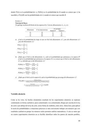 40
donde es la probabilidad de Ai, es la probabilidad de B cuando se conoce que Ai ha
sucedido y son las probabilidades de Ai cuando se conoce que sucedió B.
EJEMPLO 2
Teorema de Bayes
Un geólogo recolecta 60 fósiles de las especies B y C de tres afloramientos A1, A2 y A3:
Afloramiento N° de observaciones
N° de fósiles
Especie B Especie C
A1 10 7 3
A2 20 10 10
A3 30 10 20
a) ¿Cuál es la probabilidad de elegir al azar un fósil del afloramiento A1? ¿uno del afloramiento A2?
¿uno del afloramiento A3?
b) ¿Dado que el fósil es del afloramiento A1, cuál es la probabilidad que pertenezca a la especia B?
¿Cuál es la probabilidad que pertenezca a la especie B si se conoce que el fósil es del afloramiento
A2? ¿y sabiendo que es del afloramiento A3?
c) ¿Dado que el fósil es de la especie B, cuál es la probabilidad que provenga del afloramiento A1?
Variable aleatoria
Como se ha visto, los hechos elementales resultado de los experimentos aleatorios se expresan
comúnmente en forma cualitativa: pozo contaminado o no contaminado, bloque por encima de la ley
de corte o por debajo de la ley de corte, series finitas de símbolos, entre otros. Ahora bien, para aplicar
la teoría de probabilidades a situaciones prácticas es más conveniente trabajar con números que con
resultados cualitativos porque los números reales permiten análisis matemáticos. A esto se suma que
en ciertos experimentos aleatorios no es factible identificar todos los puntos de muestra posibles,
 