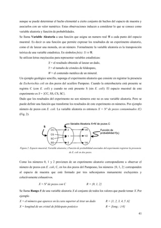 41
aunque se puede determinar el hecho elemental a cierto conjunto de hechos del espacio de muestra y
asociarlos con un valor numérico. Estas observaciones inducen a considerar lo que se conoce como
variable aleatoria y función de probabilidades.
Se llama Variable Aleatoria a una función que asigna un numero real a cada punto del espacio
muestral. Es decir es una función que permite expresar los resultados de un experimento aleatorio,
como el de lanzar una moneda, en un número. Formalmente la variable aleatoria es la transposición
teórica de una variable estadística. En símbolos fn(x): S  .
Se utilizan letras mayúsculas para representar variables estadísticas:
X = el resultado obtenido al lanzar un dado,
Y = el tamaño de cristales de feldespato,
W = el contenido metálico de un mineral.
Un ejemplo geológico sencillo, suponga el experimento aleatorio que consiste en registrar la presencia
de Escherischia coli en dos pozos del acuífero Pampeno. Cuando la enterobacteria está presente se
registra C (con E. coli) y cuando no está presente S (sin E. coli). El espacio muestral de este
experimento es S = {CC, SS, CS, SC}.
Dado que los resultados del experimento no son números este no es una variable aleatoria. Pero se
puede definir una función que transforme los resultados de este experimento en números. Por ejemplo
número de pozos con E. coli. La variable aleatoria es entonces X = Nº de pozos contaminados (C)
(Fig. 2).
Figura 2. Espacio muestral, Variable aleatoria y Función de probabilidad asociadas del experimento registrar la presencia
de E. coli en dos pozos.
Como los números 0, 1 y 2 provienen de un experimento aleatorio correspondiente a observar el
número de pozos con E. coli, C, en los dos pozos del Pampeano, los números {0, 1, 2} corresponden
al espacio de muestra que está formado por tres subconjuntos mutuamente excluyentes y
colectivamente exhaustivos.
X = Nº de pozos con C R = {0, 1, 2}
Se llama Rango R de una variable aleatoria X al conjunto de todos los valores que puede tomar X. Por
ejemplo
X = el número que aparece en la cara superior al tirar un dado R = {1, 2, 3, 4, 5 ,6}
X = longitud de un cristal de feldespato potásico R = {long.:  0}
 