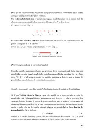 42
Dado que una variable aleatoria puede tomar cualquier valor dentro del campo de los  es posible
distinguir variable aleatoria discretas y continuas.
Una variable aleatoria discreta es la que tiene el espacio muestral asociado con un número finito de
elementos o con una cantidad infinita numerable. El rango en los es de la forma:
R = {x1, x2, x3, ..., xn}, (Fig. 3).
Figura 3. Rango de una variable aleatoria discreta.
En las variables aleatorias continuas el espacio muestral está asociado con un número infinito de
puntos. El rango en  es de la forma:
R = {x: a ≤ x ≤b], a y b puede ser eventualmente -∞ y +∞ (Fig. 4).
Figura 4. Rango de una variable aleatoria continua.
Descripción probabilística de una variable aleatoria
Como las variables aleatorias son hechos que provienen de un experimento cada hecho tiene una
probabilidad asociada. Para el ejemplo de los pozos hay una probabilidad asociada a 0, a 1 y a 2 que
serán P(0), P(1) y P(2) respectivamente. Las variables aleatorias se describen con su función de
probabilidades y con la función de probabilidades acumuladas.
Variables aleatorias discretas. Función de Probabilidad y Función Acumulada de Probabilidades
Si X una Variable Aleatoria Discreta, cada valor posible de xi tiene asociado un valor de
probabilidad P(xi). Dicha probabilidad es la misma que origina el suceso y el valor de la variable. Son
variables aleatorias discretas el número de terremotos al mes que se producen en una región, el
número de bloques encima de la ley de corte en un yacimiento por ejemplo. La función que permite
asociar a cada valor de la variable aleatoria discreta su probabilidad se llama función de
probabilidad (Fig. 2), en símbolos
(xi) = P(X=xi), (3.9)
donde X es la variable aleatoria y xi es un valor particular observado. La expresión (X = x) se lee el
conjunto de todos los puntos del espacio muestral a los que la variable X les asigno el valor x.
 