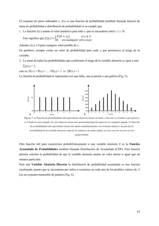 43
El conjunto de pares ordenados x, f(x) es una función de probabilidad (también llamada función de
masa de probabilidad o distribución de probabilidad) si se cumple que:
1. La función ƒ(xi) asume el valor numérico para todo xi que se encuentran entre1  i  N.
Esto significa que .
Además ƒ(xi)  0 para cualquier valor posible de x.
En palabras, siempre existe un valor de probabilidad para cada xi que pertenezca al rango de la
variable.
2. La suma de todas las probabilidades que conforman el rango de la variable aleatoria es igual a uno.
ƒ(xi) = 1,
esto es, P(x1) + P(x2) + ... +P(xn) = 1  ΣP(xi) = 1
La función de probabilidad se representar con una tabla, una ecuación o una gráfica (Fig. 5).
Figura 5. a) Función de probabilidades del experimento aleatorio lanzar un dado y observar es el número que aparece,
si el dado no está cargado, los seis números tienen una oportunidad igual de aparecer en cualquier jugada. b) Función
de probabilidades del experimento lanzar dos dados simultáneamente con el mismo número y la función de
probabilidad de la variable aleatoria suma de los números de ambos dados, en este caso los sucesos no son
equiprobables.
Otra función útil para caracterizar probabilísticamente a una variable aleatoria X es la Función
Acumulada de Probabilidades también llamada Distribución de Acumulada (CDF). Esta función
permite calcular la probabilidad de que la variable aleatoria asuma un valor menor o igual que un
número particular.
Para una Variable Aleatoria Discreta la distribución de probabilidad acumulada es una función
escalonada, puesto que se incrementa por saltos o escalones en cada uno de los posibles valores de X
(en un conjunto numerable de puntos) (Fig. 6).
 