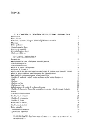 ÍNDICE
APLICACIONES DE LA ESTADÍSTICA EN LA GEOLOGÍA.DATOSGEOLÓGICOS
Introducción 1
Breve historia 2
Población y Muestra Geológica. Población y Muestra Estadística 3
Muestreo 5
Datos geológicos 6
Naturaleza de los datos 6
Procesos de medición 8
Propiedades de los datos 9
Mediciones del error 10
ESTADISTÍCA DESCRIPTIVA
Introducción 12
Ordenamiento de datos. Descripción mediante gráficos 12
Variables categóricas 13
Variables cuantitativas 13
Gráficos de barras e histogramas 14
Polígonos de frecuencia 15
Histograma de frecuencias acumuladas y Polígonos de frecuencias acumuladas (ojivas) 16
Gráficos para representar simultáneamente dos o más variables 16
Descripción de conjuntos de datos: métodos numéricos 18
Medidas de tendencia central: Moda, Mediana, Media, Media Geométrica 19
Moda 19
Mediana 20
Media aritmética 20
Media geométrica 22
Relaciones entre la media, la mediana y la moda 23
Medidas de dispersión: Rango, Varianza, Desvío estándar y Coeficiente de Variación 24
Rango 24
Varianza y desvío estándar 24
Coeficiente de variación 25
Medidas de localización 27
Medidas de forma 28
Coeficiente de simetría 28
Coeficiente de Kurtosis 28
Datos anómalos 30
Tratamiento de datos cero 30
Aplicaciones especiales 31
PROBABILIDADES. FENÓMENOS GEOLÓGICOS EN EL CONTEXTO DE LA TEORÍA DE
PROBABILIDADES
 