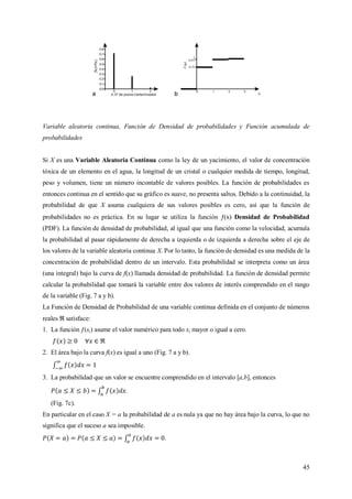 45
Variable aleatoria continua, Función de Densidad de probabilidades y Función acumulada de
probabilidades
Si X es una Variable Aleatoria Continua como la ley de un yacimiento, el valor de concentración
tóxica de un elemento en el agua, la longitud de un cristal o cualquier medida de tiempo, longitud,
peso y volumen, tiene un número incontable de valores posibles. La función de probabilidades es
entonces continua en el sentido que su gráfico es suave, no presenta saltos. Debido a la continuidad, la
probabilidad de que X asuma cualquiera de sus valores posibles es cero, así que la función de
probabilidades no es práctica. En su lugar se utiliza la función (x) Densidad de Probabilidad
(PDF). La función de densidad de probabilidad, al igual que una función como la velocidad, acumula
la probabilidad al pasar rápidamente de derecha a izquierda o de izquierda a derecha sobre el eje de
los valores de la variable aleatoria continua X. Por lo tanto, la función de densidad es una medida de la
concentración de probabilidad dentro de un intervalo. Esta probabilidad se interpreta como un área
(una integral) bajo la curva de f(x) llamada densidad de probabilidad. La función de densidad permite
calcular la probabilidad que tomará la variable entre dos valores de interés comprendido en el rango
de la variable (Fig. 7 a y b).
La Función de Densidad de Probabilidad de una variable continua definida en el conjunto de números
reales satisface:
1. La función ƒ(xi) asume el valor numérico para todo xi mayor o igual a cero.
2. El área bajo la curva f(x) es igual a uno (Fig. 7 a y b).
3. La probabilidad que un valor se encuentre comprendido en el intervalo [a,b], entonces
.
(Fig. 7c).
En particular en el caso X = a la probabilidad de a es nula ya que no hay área bajo la curva, lo que no
significa que el suceso a sea imposible.
.
 