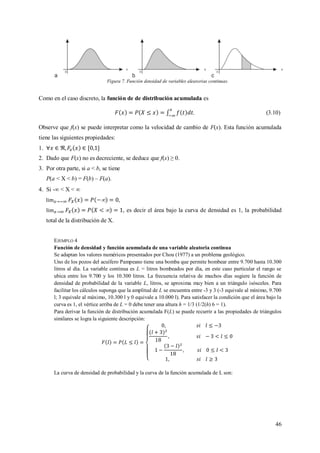 46
Figura 7. Función densidad de variables aleatorias continuas.
Como en el caso discreto, la función de de distribución acumulada es
. (3.10)
Observe que f(x) se puede interpretar como la velocidad de cambio de F(x). Esta función acumulada
tiene las siguientes propiedades:
1.
2. Dado que F(x) no es decreciente, se deduce que f(x) ≥ 0.
3. Por otra parte, si a < b, se tiene
P(a < X < b) = F(b) – F(a).
4. Si - < X < 
 ,
 , es decir el área bajo la curva de densidad es 1, la probabilidad
total de la distribución de X.
EJEMPLO 4
Función de densidad y función acumulada de una variable aleatoria continua
Se adaptan los valores numéricos presentados por Chou (1977) a un problema geológico.
Uno de los pozos del acuífero Pampeano tiene una bomba que permite bombear entre 9.700 hasta 10.300
litros al día. La variable continua es L = litros bombeados por día, en este caso particular el rango se
ubica entre los 9.700 y los 10.300 litros. La frecuencia relativa de muchos días sugiere la función de
densidad de probabilidad de la variable L, litros, se aproxima muy bien a un triángulo isósceles. Para
facilitar los cálculos suponga que la amplitud de L se encuentra entre -3 y 3 (-3 equivale al mínimo, 9.700
l; 3 equivale al máximo, 10.300 l y 0 equivale a 10.000 l). Para satisfacer la condición que el área bajo la
curva es 1, el vértice arriba de L = 0 debe tener una altura h = 1/3 (1/2(h) 6 = 1).
Para derivar la función de distribución acumulada F(L) se puede recurrir a las propiedades de triángulos
similares se logra la siguiente descripción:
La curva de densidad de probabilidad y la curva de la función acumulada de L son:
 