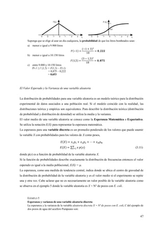 47
Suponga que se elige al azar un día cualquiera, la probabilidad de que los litros bombeados sean:
a) menor o igual a 9.900 litros
b) menor o igual a 10.150 litros
c) entre 9.000 y 10.150 litros
P(-1 ≤ l ≤1,5) = F(1,5) – F(-1)
= 0,875 – 0,222
= 0,653
El Valor Esperado y la Varianza de una variable aleatoria
La distribución de probabilidades para una variable aleatoria es un modelo teórico para la distribución
experimental de datos asociados a una población real. Si el modelo coincide con la realidad, las
distribuciones teórica y empírica son equivalentes. Para describir la distribución teórica (distribución
de probabilidad y distribución de densidad) se utiliza la media y la varianza.
El valor medio de una variable aleatoria se conoce como la Esperanza Matemática o Expectativa.
Se utiliza la notación E(X) para representar la esperanza matemática.
La esperanza para una variable discreta es un promedio ponderado de los valores que puede asumir
la variable X con probabilidades para los valores de X como pesos,
(3.11)
donde p(x) es a función de probabilidad de la variable aleatoria X.
Si la función de probabilidades describe exactamente la distribución de frecuencias entonces el valor
esperado es igual a la media poblacional, E(X) = .
La esperanza, como una medida de tendencia central, indica donde se ubica el centro de gravedad de
la distribución de probabilidad de la variable aleatoria y es el valor medio si el experimento se repite
una y otra vez. Cabe aclarar que no es necesariamente un valor posible de la variable aleatoria como
se observa en el ejemplo 5 donde la variable aleatoria es X = N° de pozos con E. coli.
EJEMPLO 5
Esperanza y varianza de una variable aleatoria discreta
La esperanza y la varianza de la variable aleatoria discreta X = Nº de pozos con E. coli, C del ejemplo de
dos pozos de agua del acuífero Pampeano son:
 