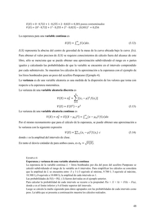 48
La esperanza para una variable continua es
. (3.12)
E(X) representa la abscisa del centro de gravedad de la masa de la curva ubicada bajo la curva (x).
Para obtener el valor precisos de E(X) se requiere conocimientos de cálculo fuera del alcance de este
libro, sólo se menciona que se puede obtener una aproximación subdividiendo el rango en n partes
iguales y calculando las probabilidades de que la variable se encuentre en el intervalo comprendido
por cada subintervalo. Se muestran los cálculos de la aproximación a la esperanza con el ejemplo de
los litros bombeados para un pozo del acuífero Pampeano (Ejemplo 4).
La varianza es de una variable aleatoria es una medida de la dispersión de los valores que toma con
respecto a la esperanza matemática.
La varianza de una variable aleatoria discreta es
(3.13)
La varianza de una variable aleatoria continua es
Por el mismo razonamiento que para el cálculo de la esperanza, se puede obtener una aproximación a
la varianza con la siguiente expresión
(3.14)
donde c es la amplitud del intervalo de clase.
En tanto el desvío estándar de para ambos casos, es .
EJEMPLO 6
Esperanza y varianza de una variable aleatoria continua
La esperanza de la variable continua L = litros bombeados por día del pozo del acuífero Pampeano se
calculó subdividiendo el rango de la variable en 6 intervalos. Para simplificar los cálculos se considera
que la amplitud de L se encuentra entre -3 y 3 (-3 equivale al mínimo, 9.700 l; 3 equivale al máximo,
10.300 l y 0 equivale a 10.000 l), la amplitud de cada intervalo es 1.
Las probabilidades de F(l) = P(L ≤ l) fueron derivadas en el ejemplo anterior.
Para calcular la probabilidad de cada intervalo se recurre a la propiedad P(a < X < b) = F(b) – F(a),
donde a es el límite inferior y b el límite superior del intervalo.
Luego se calcula la media siguiendo para datos agrupados con las probabilidades de cada intervalo como
peso. La tabla que se presenta a continuación muestra los cálculos realzados.
 