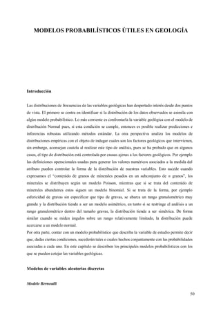 50
MODELOS PROBABILÍSTICOS ÚTILES EN GEOLOGÍA
Introducción
Las distribuciones de frecuencias de las variables geológicas han despertado interés desde dos puntos
de vista. El primero se centra en identificar si la distribución de los datos observados se asimila con
algún modelo probabilístico. Lo más corriente es confrontarla la variable geológica con el modelo de
distribución Normal pues, si esta condición se cumple, entonces es posible realizar predicciones e
inferencias robustas utilizando métodos estándar. La otra perspectiva analiza los modelos de
distribuciones empíricas con el objeto de indagar cuales son los factores geológicos que intervienen,
sin embargo, aconsejan cautela al realizar este tipo de análisis, pues se ha probado que en algunos
casos, el tipo de distribución está controlada por causas ajenas a los factores geológicos. Por ejemplo
las definiciones operacionales usadas para generar los valores numéricos asociados a la medida del
atributo pueden controlar la forma de la distribución de nuestras variables. Esto sucede cuando
expresamos el “contenido de granos de minerales pesados en un subconjunto de n granos”, los
minerales se distribuyen según un modelo Poisson, mientras que si se trata del contenido de
minerales abundantes estos siguen un modelo binomial. Si se trata de la forma, por ejemplo
esfericidad de gravas sin especificar que tipo de gravas, se abarca un rango granulométrico muy
grande y la distribución tiende a ser un modelo asimétrico, en tanto si se restringe el análisis a un
rango granulométrico dentro del tamaño gravas, la distribución tiende a ser simétrica. De forma
similar cuando se miden ángulos sobre un rango relativamente limitado, la distribución puede
acercarse a un modelo normal.
Por otra parte, contar con un modelo probabilístico que describa la variable de estudio permite decir
que, dadas ciertas condiciones, sucederán tales o cuales hechos conjuntamente con las probabilidades
asociadas a cada uno. En este capítulo se describen los principales modelos probabilísticos con los
que se pueden cotejar las variables geológicas.
Modelos de variables aleatorias discretas
Modelo Bernoulli
 