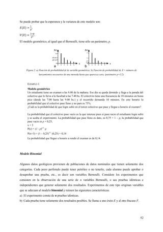 52
Se puede probar que la esperanza y la varianza de este modelo son:
,
.
El modelo geométrico, al igual que el Bernoulli, tiene sólo un parámetro, p.
Figura 2. a) Función de probabilidad de la variable geométrica. b) Función de probabilidad de X = número de
lanzamientos necesarios de una moneda hasta que aparezca cara, (parámetro p=1/2).
EJEMPLO 1
Modelo geométrico
Un estudiante tiene un examen a las 8.00 de la mañana. Ese día se queda dormido y llega a la parada del
colectivo que lo lleva a la facultad a las 7.40 hs. El colectivo tiene una frecuencia de 10 minutos en horas
pico (desde las 7.00 hasta las 9.00 hs.) y el recorrido demanda 10 minutos. En este horario la
probabilidad que el colectivo pase lleno y no pare es 75%.
¿Cuál es la probabilidad de que logre subir en el tercer colectivo que pase y llegue a horario al examen?
La probabilidad que el colectivo pase vacio es la que interesa pues si pasa vacio el estudiante logra subir
y se acaba el experimento. La probabilidad que pase lleno es dato, es 0,75 = 1 – p, la probabilidad que
pase vacio es p = 0,25,
x = 3
P(x) = (1 - p)x-1
·p
P(x=3) = (1 – 0,25)3-1
(0,25) = 0,14
La probabilidad que llegue a horario a rendir el examen es de 0,14.
Modelo Binomial
Algunos datos geológicos provienen de poblaciones de datos nominales que tienen solamente dos
categorías. Cada pozo perforado puede tener petróleo o no tenerlo, cada alumno puede aprobar o
desaprobar una prueba, etc., es decir son variables Bernoulli. Considere los experimentos que
consisten en la observación de una serie de n variables Bernoulli, o sea pruebas idénticas e
independientes que generar solamente dos resultados. Experimentos de este tipo originan variables
que se adecuan al modelo binomial y reúnen las siguientes características:
a) El experimento consta de n pruebas idénticas.
b) Cada prueba tiene solamente dos resultados posibles. Se llama a uno éxito E y al otro fracaso F.
 