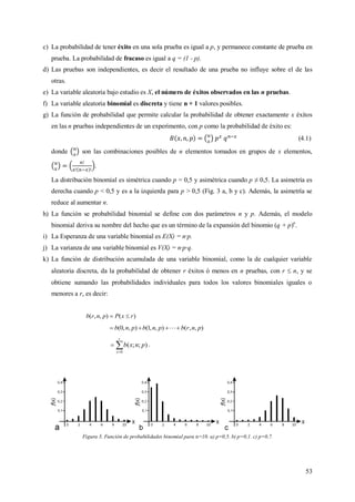53
c) La probabilidad de tener éxito en una sola prueba es igual a p, y permanece constante de prueba en
prueba. La probabilidad de fracaso es igual a q = (1 - p).
d) Las pruebas son independientes, es decir el resultado de una prueba no influye sobre el de las
otras.
e) La variable aleatoria bajo estudio es X, el número de éxitos observados en las n pruebas.
f) La variable aleatoria binomial es discreta y tiene n + 1 valores posibles.
g) La función de probabilidad que permite calcular la probabilidad de obtener exactamente x éxitos
en las n pruebas independientes de un experimento, con p como la probabilidad de éxito es:
(4.1)
donde son las combinaciones posibles de n elementos tomados en grupos de x elementos,
.
La distribución binomial es simétrica cuando p = 0,5 y asimétrica cuando p ≠ 0,5. La asimetría es
derecha cuando p < 0,5 y es a la izquierda para p > 0,5 (Fig. 3 a, b y c). Además, la asimetría se
reduce al aumentar n.
h) La función se probabilidad binomial se define con dos parámetros n y p. Además, el modelo
binomial deriva su nombre del hecho que es un término de la expansión del binomio (q + p)n
.
i) La Esperanza de una variable binomial es E(X) = n·p.
j) La varianza de una variable binomial es V(X) = n·p·q.
k) La función de distribución acumulada de una variable binomial, como la de cualquier variable
aleatoria discreta, da la probabilidad de obtener r éxitos ó menos en n pruebas, con r  n, y se
obtiene sumando las probabilidades individuales para todos los valores binomiales iguales o
menores a r, es decir:
)(),,( rxPpnrb 
),,(),,1(),,0( pnrbpnbpnb  


r
x
pnxb
0
);;( .
Figura 3. Función de probabilidades binomial para n=10. a) p=0,5. b) p=0,1. c) p=0,7.
 