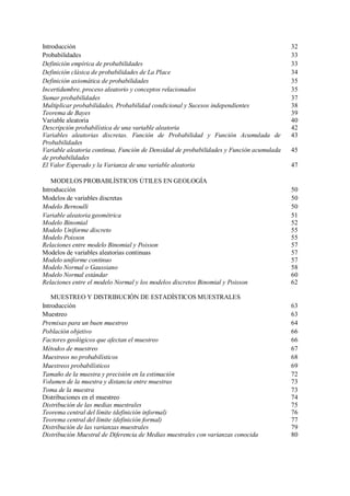 Introducción 32
Probabilidades 33
Definición empírica de probabilidades 33
Definición clásica de probabilidades de La Place 34
Definición axiomática de probabilidades 35
Incertidumbre, proceso aleatorio y conceptos relacionados 35
Sumar probabilidades 37
Multiplicar probabilidades, Probabilidad condicional y Sucesos independientes 38
Teorema de Bayes 39
Variable aleatoria 40
Descripción probabilística de una variable aleatoria 42
Variables aleatorias discretas. Función de Probabilidad y Función Acumulada de
Probabilidades
43
Variable aleatoria continua, Función de Densidad de probabilidades y Función acumulada
de probabilidades
45
El Valor Esperado y la Varianza de una variable aleatoria 47
MODELOS PROBABLÍSTICOS ÚTILES EN GEOLOGÍA
Introducción 50
Modelos de variables discretas 50
Modelo Bernoulli 50
Variable aleatoria geométrica 51
Modelo Binomial 52
Modelo Uniforme discreto 55
Modelo Poisson 55
Relaciones entre modelo Binomial y Poisson 57
Modelos de variables aleatorias continuas 57
Modelo uniforme continuo 57
Modelo Normal o Gaussiano 58
Modelo Normal estándar 60
Relaciones entre el modelo Normal y los modelos discretos Binomial y Poisson 62
MUESTREO Y DISTRIBUCIÓN DE ESTADÍSTICOS MUESTRALES
Introducción 63
Muestreo 63
Premisas para un buen muestreo 64
Población objetivo 66
Factores geológicos que afectan el muestreo 66
Métodos de muestreo 67
Muestreos no probabilísticos 68
Muestreos probabilísticos 69
Tamaño de la muestra y precisión en la estimación 72
Volumen de la muestra y distancia entre muestras 73
Toma de la muestra 73
Distribuciones en el muestreo 74
Distribución de las medias muestrales 75
Teorema central del límite (definición informal) 76
Teorema central del límite (definición formal) 77
Distribución de las varianzas muestrales 79
Distribución Muestral de Diferencia de Medias muestrales con varianzas conocida 80
 