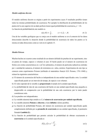 55
Modelo uniforme discreto
El modelo uniforme discreto se origina a partir de experimentos cuyos N resultados posibles tienen
todos las mismas probabilidades de ocurrencia. Por ejemplo la distribución de probabilidades de los
puntos de la cara superior de un dado perfecto tienen igual probabilidad de ocurrencia, p = 1/6.
La función de probabilidad de este modelo es
. (4. 2)
Una de las variables geológicas que se coteja con el modelo uniforme es en el contexto de los datos
direccionales describe la situación donde la probabilidad de ocurrencia de todos los puntos es la
misma en todas direcciones como se verá en el capítulo 13.
Modelo Poisson
Muchos hechos no ocurren como resultado de un número definido de pruebas de un experimento, sino
en puntos de tiempo, espacio o volumen al azar. El hecho puede ser el número de ocurrencias de
fósiles con ciertas características en x cm3
de sedimentos, el número de partículas radiactivas emitidas
por x cantidad de sustancia, el número de terremotos en x años, etcétera. Experimentos de este tipo se
conocen como experimentos Poisson (atribuido al matemático francés S.D. Poisson, 1781-1840) y
reúnen las siguientes características:
a) El número de ocurrencias del hecho es independiente de una unidad especificada a otra. La unidad
especificada puede ser un intervalo de tiempo, de espacio o un volumen.
b) El valor esperado de la variable es proporcional al tamaño de la unidad especificada.
c) La probabilidad de más de una ocurrencia del hecho en una unidad especificada muy pequeña es
despreciable en comparación con la probabilidad de una sola ocurrencia; por lo tanto puede
considerarse nula.
d) Las pruebas son independientes.
e) La variable aleatoria bajo estudio es X, el número de ocurrencias por unidad especificada.
f) La variable aleatoria Poisson es discreta y tiene infinitos valores posibles.
g) La función de probabilidad Poisson, del número de ocurrencias por unidad especificada queda
completamente definida por su promedio de ocurrencia en esa unidad especificada, el parámetro
llamado Lambda ().
h) La función de probabilidad que permite calcular la probabilidad de obtener exactamente x
ocurrencias en la unidad especificada es
 
!
,
x
exP
x
t

 
 . (4.3)
 