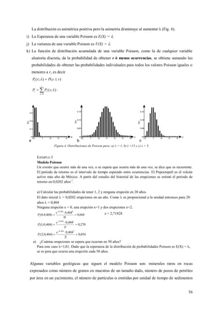 56
La distribución es asimétrica positiva pero la asimetría disminuye al aumentar λ (Fig. 4).
i) La Esperanza de una variable Poisson es E(X) = .
j) La varianza de una variable Poisson es V(X) = .
k) La función de distribución acumulada de una variable Poisson, como la de cualquier variable
aleatoria discreta, da la probabilidad de obtener r ó menos ocurrencias, se obtiene sumando las
probabilidades de obtener las probabilidades individuales para todos los valores Poisson iguales o
menores a r, es decir
)();( rxPrPt 


r
x
tt xPP
0
);(  .
Figura 4. Distribuciones de Poisson para: a) λ = 1, b) λ =15 y c) λ = 5.
EJEMPLO 3
Modelo Poisson
Un evento que ocurre más de una vez, o se espera que ocurra más de una vez, se dice que es recurrente.
El periodo de retorno es el intervalo de tiempo esperado entre ocurrencias. El Popoctepetl es el volcán
activo más alto de México. A partir del estudio del historial de las erupciones se estimó el periodo de
retorno en 0,0202 años-1
.
a) Calcular las probabilidades de tener 1, 2 y ninguna erupción en 20 años.
El dato inicial  = 0,0202 erupciones en un año. Como  es proporcional a la unidad entonces para 20
años  = 0,404
Ninguna erupción x = 0, una erupción x=1 y dos erupciones x=2.
668,0
!0
404,0
)404,0;0(
0404,0




e
Pt
e = 2,71828
270,0
!1
404,0
)404,0;1(
1404,0




e
Pt
054,0
!2
404,0
)404,0;2(
2404,0




e
Pt
a) ¿Cuántas erupciones se espera que ocurran en 50 años?
Para este caso λ=1,01. Dado que la esperanza de la distribución de probabilidades Poisson es E(X) = λ,
se es pera que ocurra una erupción cada 50 años.
Algunas variables geológicas que siguen el modelo Poisson son: minerales raros en rocas
expresados como número de granos en muestras de un tamaño dado, número de pozos de petróleo
por área en un yacimiento, el número de partículas  emitidas por unidad de tiempo de sedimentos
 