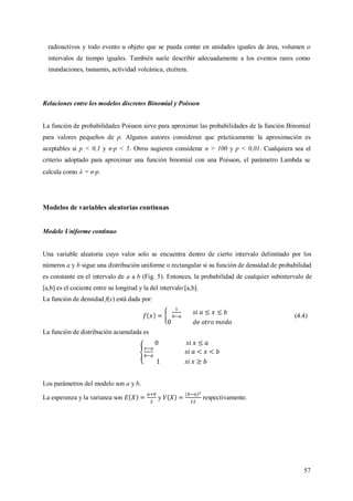 57
radioactivos y todo evento u objeto que se pueda contar en unidades iguales de área, volumen o
intervalos de tiempo iguales. También suele describir adecuadamente a los eventos raros como
inundaciones, tsunamis, actividad volcánica, etcétera.
Relaciones entre los modelos discretos Binomial y Poisson
La función de probabilidades Poisson sirve para aproximar las probabilidades de la función Binomial
para valores pequeños de p. Algunos autores consideran que prácticamente la aproximación es
aceptables si p < 0,1 y n p < 5. Otros sugieren considerar n > 100 y p < 0,01. Cualquiera sea el
criterio adoptado para aproximar una función binomial con una Poisson, el parámetro Lambda se
calcula como  = n p.
Modelos de variables aleatorias continuas
Modelo Uniforme continuo
Una variable aleatoria cuyo valor solo se encuentra dentro de cierto intervalo delimitado por los
números a y b sigue una distribución uniforme o rectangular si su función de densidad de probabilidad
es constante en el intervalo de a a b (Fig. 5). Entonces, la probabilidad de cualquier subintervalo de
[a,b] es el cociente entre su longitud y la del intervalo [a,b].
La función de densidad f(x) está dada por:
(4.4)
La función de distribución acumulada es
Los parámetros del modelo son a y b.
La esperanza y la varianza son y respectivamente.
 