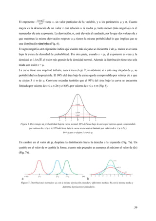 59
El exponente – tiene x, un valor particular de la variable, y a los parámetros  y . Cuanto
mayor es la desviación de un valor x con relación a la media , tanto menor (más negativo) es el
numerador de este exponente. La desviación, , está elevada al cuadrado, por lo que dos valores de x
que muestren la misma desviación respecto a  tienen la misma probabilidad lo que implica que se
una distribución simétrica (Fig. 6).
El signo negativo del exponente indica que cuanto más alejado se encuentra x de , menor es el área
bajo la curva de densidad de probabilidad. Por otra parte, cuando x = , el exponente es cero y la
densidad es , el valor más grande de la densidad normal. Además la distribución tiene una sola
moda con valor x = .
La curva tiene una amplitud infinita, nunca toca el eje X, no obstante si x está muy alejado de , su
probabilidad es despreciable. El 99% del área bajo la curva queda comprendido por valores de x que
se alejen 3   de . Conviene recordar también que el 95% del área bajo la curva se encuentra
limitado por valores de x    2 y el 68% por valores de x     (Fig. 6).
Figura 6. Porcentajes de probabilidad bajo la curva normal. 68%del área bajo la curva por valores queda comprendido
por valores de x    , 95% del área bajo la curva se encuentra limitado por valores de x    2 y
99%x que se alejen 3   de .
Un cambio en el valor de , desplaza la distribución hacia la derecha o la izquierda (Fig. 7a). Un
cambio en el valor de  cambia la forma, cuanto más pequeño es aumenta al máximo el valor de f(x)
(Fig. 7b).
Figura 7. Distribuciones normales: a) con la misma desviación estándar y diferentes medias; b) con la misma media y
diferente desviaciones estándares.
 