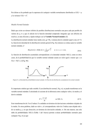60
Por último se ha probado que la esperanza de cualquier variable normalmente distribuida es E(X) = 
y la varianza V(X) = 2
.
Modelo Normal Estándar
Dado que existe un número infinito de posibles distribuciones normales una para cada par posible de
valores de ,  y que el cálculo de la función densidad comprende integrales que son difíciles de
resolver, es más eficiente y rápido trabajar con la Variable Normal Estándar (Z).
La distribución normal estándar tiene media cero,  = 0, y varianza desvío estándar igual a uno,  = 1.
La función de densidad de la distribución normal general (Fig. 8a) entonces se reduce para la variable
normal estándar, Z
)(  x . (4.6)
La función de distribución acumulada correspondiente a la densidad estándar N(0,1), como en otros
casos, da la probabilidad de que la variable normal estándar asuma un valor igual o menor que z es
F(x) = P(Z  z) (Fig. 8b).
Figura 8. a) Densidad de probabilidad normal estándar. b) Función de distribución acumulada de la normal estándar.
Es importante señalar que toda variable X con distribución normal, N(, ), se puede transformar en la
variable normal estándar Z calculando el cociente de la diferencia entre cualquier valor y la media y el
desvío estándar



x
Z es N(0, 1). (4.7)
Esta transformación de X en Z reduce X a unidades en términos de desviaciones estándares alejadas de
la media. En otras palabras, dado un valor x, el correspondiente valor de Z indica cuan alejada está x
de su media , y en que dirección, en términos de desviación estándar, . De esta manera, una sola
tabla de probabilidades N(0,1) (Tabla 1 del Anexo) permite evaluar probabilidades normales para
cualquier N(, ) ya que
 