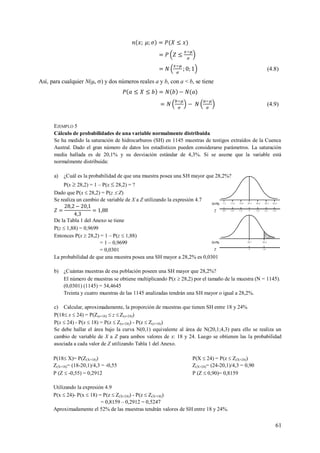 61
(4.8)
Así, para cualquier N(, ) y dos números reales a y b, con a < b, se tiene
(4.9)
EJEMPLO 5
Cálculo de probabilidades de una variable normalmente distribuida
Se ha medido la saturación de hidrocarburos (SH) en 1145 muestras de testigos extraídos de la Cuenca
Austral. Dado el gran número de datos los estadísticos pueden considerarse parámetros. La saturación
media hallada es de 20,1% y su desviación estándar de 4,3%. Si se asume que la variable está
normalmente distribuida:
a) ¿Cuál es la probabilidad de que una muestra posea una SH mayor que 28,2%?
P(x  28,2) = 1 – P(x  28,2) = ?
Dado que P(x  28,2) = P(z  Z)
Se realiza un cambio de variable de X a Z utilizando la expresión 4.7
De la Tabla 1 del Anexo se tiene
P(z  1,88) = 0,9699
Entonces P(x  28,2) = 1 – P(z  1,88)
= 1 – 0,9699
= 0,0301
La probabilidad de que una muestra posea una SH mayor a 28,2% es 0,0301
b) ¿Cuántas muestras de esa población poseen una SH mayor que 28,2%?
El número de muestras se obtiene multiplicando P(x  28,2) por el tamaño de la muestra (N = 1145).
(0,0301) (1145) = 34,4645
Treinta y cuatro muestras de las 1145 analizadas tendrán una SH mayor o igual a 28,2%.
c) Calcular, aproximadamente, la proporción de muestras que tienen SH entre 18 y 24%
P(18 x  24) = P(Z(x=18)  z  Z(x=24))
P(x  24) - P(x  18) = P(z  Z(x=24)) - P(z  Z(x=18))
Se debe hallar el área bajo la curva N(0,1) equivalente al área de N(20,1;4,3) para ello se realiza un
cambio de variable de X a Z para ambos valores de x: 18 y 24. Luego se obtienen las la probabilidad
asociada a cada valor de Z utilizando Tabla 1 del Anexo.
P(18 X)= P(Z(X=18))
Z(X=18)= (18-20,1)/4,3 = -0,55
P (Z  -0,55) = 0,2912
P(X  24) = P(z  Z(X=24))
Z(X=24)= (24-20,1)/4,3 = 0,90
P (Z  0,90)= 0,8159
Utilizando la expresión 4.9
P(x  24)- P(x  18) = P(z  Z(X=24)) - P(z  Z(X=18))
= 0,8159 – 0,2912 = 0,5247
Aproximadamente el 52% de las muestras tendrán valores de SH entre 18 y 24%.
 