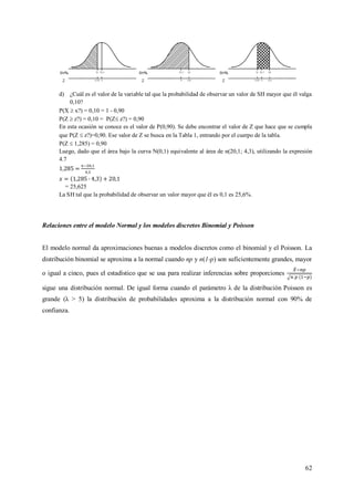 62
d) ¿Cuál es el valor de la variable tal que la probabilidad de observar un valor de SH mayor que él valga
0,10?
P(X  x?) = 0,10 = 1 - 0,90
P(Z  z?) = 0,10 = P(Z z?) = 0,90
En esta ocasión se conoce es el valor de P(0,90). Se debe encontrar el valor de Z que hace que se cumpla
que P(Z  z?)=0,90. Ese valor de Z se busca en la Tabla 1, entrando por el cuerpo de la tabla.
P(Z  1,285) = 0,90
Luego, dado que el área bajo la curva N(0,1) equivalente al área de n(20,1; 4,3), utilizando la expresión
4.7
= 25,625
La SH tal que la probabilidad de observar un valor mayor que él es 0,1 es 25,6%.
Relaciones entre el modelo Normal y los modelos discretos Binomial y Poisson
El modelo normal da aproximaciones buenas a modelos discretos como el binomial y el Poisson. La
distribución binomial se aproxima a la normal cuando np y n(1-p) son suficientemente grandes, mayor
o igual a cinco, pues el estadístico que se usa para realizar inferencias sobre proporciones
sigue una distribución normal. De igual forma cuando el parámetro λ de la distribución Poisson es
grande (λ > 5) la distribución de probabilidades aproxima a la distribución normal con 90% de
confianza.
 