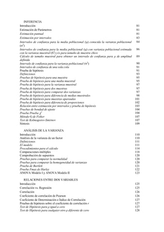 INFERENCIA
Introducción 81
Estimación de Parámetros 81
Estimación puntual 81
Estimación por intervalos 83
Intervalos de confianza para la media poblacional () conocida la varianza poblacional
(2
)
84
Intervalos de confianza para la media poblacional () con varianza poblacional estimada
con la varianza muestral (S2
) y/o para tamaño de muestra chico
86
Cálculo de tamaño muestral para obtener un intervalo de confianza para μ de amplitud
definida
89
Intervalo de confianza para la varianza poblacional (2
) 90
Intervalos de confianza de una sola cola 91
Prueba de hipótesis 91
Definiciones 93
Pruebas de hipótesis para una muestra 95
Prueba de hipótesis para una media muestral 95
Prueba de hipótesis para la varianza muestral 97
Prueba de hipótesis para dos muestras 97
Prueba de hipótesis para comparar dos varianzas 97
Prueba de hipótesis para diferencia de medias muestrales 98
Prueba de hipótesis para muestras apareadas 101
Prueba de hipótesis para diferencia de proporciones 102
Relación entre estimación por intervalos y prueba de hipótesis 103
Pruebas de bondad de ajuste 104
Prueba Prueba 2
104
Método G de Fisher 107
Test de Kolmogorov-Smirnov 107
Síntesis 109
ANÁLISIS DE LA VARIANZA
Introducción 110
Análisis de la varianza de un factor 110
Definiciones 111
El modelo 111
Procedimientos para el cálculo 114
Comparaciones múltiples 118
Comprobación de supuestos 120
Pruebas para comparar la normalidad 120
Pruebas para comparar la homogeneidad de varianzas 120
Prueba de Bartlett 121
Prueba Fmax de Harley 122
ANOVA Modelo I y ANOVA Modelo II 123
RELACIONES ENTRE DOS VARIABLES
Introducción 125
Correlación vs. Regresión 125
Correlación 126
Coeficiente de correlación de Pearson 126
Coeficiente de Determinación o Índice de Correlación 127
Pruebas de hipótesis sobre el coeficiente de correlación r 127
Test de Hipótesis para ρ igual a cero 127
Test de Hipótesis para cualquier otro ρ diferente de cero 128
 