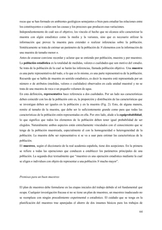 64
rocas que se han formado en ambientes geológicos semejantes o bien para estudiar las relaciones entre
los constituyentes o cuáles son las causas y los procesos que producen esas variaciones.
Independientemente de cuál sea el objetivo, los vincula el hecho que no alcanza sólo caracterizar la
muestra con algún estadístico como la media y la varianza, sino que es necesario utilizar la
información que provee la muestra para extender o realizar inferencias sobre la población.
Sintéticamente se trata de estimar un parámetro de la población de N elementos con la información de
una muestra de tamaño menor n.
Antes de avanzar conviene recordar y aclarar que se entiende por población, muestra y por muestreo.
La población estadística es la totalidad de medidas, valores o cualidades que son motivo del estudio.
Se trata de la población de la cual se harán las inferencias, llamada población objetivo. Una muestra
es una parte representativa del todo, o lo que es lo mismo, es una parte representativa de la población.
Recuerde que se habla de muestra en sentido estadístico, es decir la muestra está representada por un
número n de atributos (medidas, valores o cualidades) observados en cada unidad muestral y no se
trata de una muestra de roca o un pequeño volumen de agua.
En esta definición, representativo hace referencia a dos cualidades. Por un lado sus características
deben coincidir con los de la población esto es, la proporción y distribución de las características que
se investigan deben ser iguales en la población y en la muestra (Fig. 2). Esto, de alguna manera,
remite al tamaño de la muestra, que debe ser lo suficientemente grande como para que todas las
características de la población estén representadas en ella. Por otro lado, alude a la equiprobabilidad,
lo que significa que todos los elementos de la población deben tener igual probabilidad de ser
elegidos. Naturalmente ambos aspectos están estrechamente vinculados con el conocimiento que se
tenga de la población muestreada, especialmente el con la homogeneidad o heterogeneidad de la
población. La muestra debe ser representativa si se va a usar para estimar las características de la
población.
El muestreo, según el diccionario de la real academia española, tiene dos acepciones. En la primera
se refiere a todas las operaciones que conducen a establecer los parámetros principales de una
población. La segunda dice textualmente que “muestreo es una operación estadística mediante la cual
se eligen n individuos con objeto de representar a una población N mucho mayor”.
Premisas para un buen muestreo
El plan de muestreo debe formularse en las etapas iniciales del trabajo debido al rol fundamental que
ocupa. Cualquier investigación fracasa si no se tiene un plan de muestreo, un muestreo inadecuado no
se reemplaza con ningún procedimiento experimental o estadístico. El cuidado que se tenga en la
planificación del muestreo trae aparejadas el ahorro de dos insumos básicos para los trabajos de
 