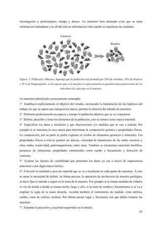 65
investigación y profesionales, tiempo y dinero. Un muestreo bien planeado evita que se tome
información redundante y se olvide relevar información vital cuando se muestrean las unidades.
Figura. 2: Población y Muestra. Suponga que la población está formada por 50% de trilobites, 30% de bivalvos
y 20 % de braquiópodos; es de esperar que si la muestra es representativa se guarden estas proporciones de los
individuos de cada tipo en la muestra.
Un muestreo planificado correctamente contempla:
1°. Establecer explícitamente el objetivo del estudio, incluyendo la formulación de las hipótesis del
trabajo (lo que se espera que indiquen los datos), permite la elección del método de muestreo.
2°. Delimitar perfectamente en espacio y tiempo la población objetivo que se va a muestrear.
3°. Definir, describir y listar los elementos de la población, esto se conoce como marco muestral.
4°. Especificar los datos a recolectar y que observaciones y/o medidas que se van a realizar. Por
ejemplo si se muestrea la roca entera para determinar la composición química o propiedades físicas.
La composición, por su parte se podrá expresar en óxidos de elementos químicos o minerales. Las
propiedades físicas a relevar pueden ser dureza, velocidad de transmisión de las ondas sísmicas y
otras ondas, resistividad, paleomagnetismo, entre otras. También se encuentran contenido fosilífero,
presencia de estructuras, propiedades estructurales como rumbo y buzamiento y dirección de
corriente.
5°. Evaluar las fuentes de variabilidad que presentan los datos ya sea a través de experiencias
anteriores o por algún marco teórico.
6°. Convenir la cantidad o peso de material que se va a recolectar en cada punto de muestreo. A esto
se suma la necesidad de definir, en forma precisa, la operación de recolección de muestra geológica,
es decir fijar el método a seguir en la toma de la muestra. Por ejemplo si se toman medidas de rodados
in situ de donde a donde se toman ancho, largo y alto, si se trata de rumbos y buzamientos si se va a
emplear la regla de la mano derecha. Acordar también el instrumento de medida: cinta métrica,
calibre, carta de colores, etcétera. Por último pactar lugar y frecuencia con que deben tomarse las
muestras.
7°. Estipular la precisión y exactitud requeridas en el estudio.
 