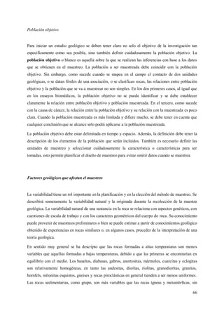 66
Población objetivo
Para iniciar un estudio geológico se deben tener claro no solo el objetivo de la investigación tan
específicamente como sea posible, sino también definir cuidadosamente la población objetivo. La
población objetivo o blanco es aquella sobre la que se realizan las inferencias con base a los datos
que se obtienen en el muestreo. La población a ser muestreada debe coincidir con la población
objetivo. Sin embargo, como sucede cuando se mapea en el campo el contacto de dos unidades
geológicas, o se datan fósiles de una asociación, o se clasifican rocas, las relaciones entre población
objetivo y la población que se va a muestrear no son simples. En los dos primeros casos, al igual que
en los ensayos biomédicos, la población objetivo no se puede identificar y se debe establecer
claramente la relación entre población objetivo y población muestreada. En el tercero, como sucede
con la causa de cáncer, la relación entre la población objetivo y su relación con la muestreada es poco
clara. Cuando la población muestreada es más limitada y difiere mucho, se debe tener en cuenta que
cualquier conclusión que se alcance sólo podrá aplicarse a la población muestreada.
La población objetivo debe estar delimitada en tiempo y espacio. Además, la definición debe tener la
descripción de los elementos de la población que serán incluidos. También es necesario definir las
unidades de muestreo y seleccionar cuidadosamente la característica o características para ser
tomadas, esto permite planificar el diseño de muestreo para evitar omitir datos cuando se muestrea.
Factores geológicos que afectan el muestreo
La variabilidad tiene un rol importante en la planificación y en la elección del método de muestreo. Se
describirá someramente la variabilidad natural y la originada durante la recolección de la muestra
geológica. La variabilidad natural de una sustancia en la roca se relaciona con aspectos genéticos, con
cuestiones de escala de trabajo y con los caracteres geométricos del cuerpo de roca. Su conocimiento
puede provenir de muestreos preliminares o bien se puede estimar a partir de conocimientos geológico
obtenido de experiencias en rocas similares o, en algunos casos, proceder de la interpretación de una
teoría geológica.
En sentido muy general se ha descripto que las rocas formadas a altas temperaturas son menos
variables que aquellas formadas a bajas temperaturas, debido a que las primeras se encontrarían en
equilibrio con el medio. Los basaltos, diabasas, gabros, anortositas, mármoles, cuarcitas y eclogitas
son relativamente homogéneas, en tanto las andesitas, dioritas, riolitas, granodioritas, granitos,
hornfels, milonitas esquistos, gneises y rocas piroclásticas en general tienden a ser menos uniformes.
Las rocas sedimentarias, como grupo, son más variables que las rocas ígneas y metamórficas, sin
 
