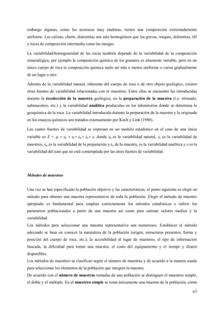 67
embargo algunas, como las areniscas muy maduras, tienen una composición extremadamente
uniforme. Las calizas, cherts, diatomitas son más homogéneos que las gravas, waques, dolomitas, till
y rocas de composición intermedia como las margas.
La variabilidad/homogeneidad de las rocas también depende de la variabilidad de la composición
mineralógica, por ejemplo la composición química de los granates es altamente variable, pero en un
único cuerpo de roca la composición química suele ser más o menos uniforme o variar gradualmente
de un lugar a otro.
Además de la variabilidad natural, inherente del cuerpo de roca o de otro objeto geológico, existen
otras fuentes de variabilidad relacionadas con el muestreo. Entre ellas se encuentra las introducidas
durante la recolección de la muestra geológica, en la preparación de la muestra (i.e. triturado,
submuestreo, etc.) y la variabilidad analítica producidas en los laboratorios donde se determina la
geoquímica de la roca. La variabilidad introducida durante la preparación de la muestra y la originada
en los ensayos químicos son tratados extensamente por Koch y Link (1980).
Las cuatro fuentes de variabilidad se expresan en un modelo estadístico en el caso de una única
variable es X =   n  s p a e, donde n es la variabilidad natural, s es la variabilidad de
muestreo, p es la variabilidad de la preparación y a de la muestra, es la variabilidad analítica y e es la
variabilidad del azar que no está contemplada por las otras fuentes de variabilidad.
Métodos de muestreo
Una vez se han especificado la población objetivo y las características, el punto siguiente es elegir un
método para obtener una muestra representativa de toda la población. Elegir el método de muestro
apropiado es fundamental para emplear correctamente los métodos estadísticos e inferir los
parámetros poblacionales a partir de una muestra así como para estimar valores medios y la
variabilidad.
Los métodos para seleccionar una muestra representativa son numerosos. Establecer el método
adecuado se basa en conocer la naturaleza de la población (origen, estructuras presentes, forma y
posición del cuerpo de roca, etc.), la accesibilidad al lugar de muestreo, el tipo de información
buscada, la dificultad para tomar una muestra, el costo del equipamiento y el tiempo y dinero
disponibles.
Los métodos de muestreo se clasifican según el número de muestras y de acuerdo a la manera usada
para seleccionar los elementos de la población que integren la muestra.
De acuerdo con el número de muestras tomadas de una población se distinguen el muestreo simple,
el doble y el múltiple. En el muestreo simple se toma únicamente una muestra de la población, cómo
 