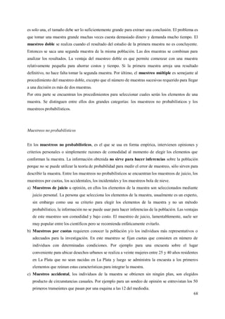 68
es solo una, el tamaño debe ser lo suficientemente grande para extraer una conclusión. El problema es
que tomar una muestra grande muchas veces cuesta demasiado dinero y demanda mucho tiempo. El
muestreo doble se realiza cuando el resultado del estudio de la primera muestra no es concluyente.
Entonces se saca una segunda muestra de la misma población. Las dos muestras se combinan para
analizar los resultados. La ventaja del muestreo doble es que permite comenzar con una muestra
relativamente pequeña para ahorrar costos y tiempo. Si la primera muestra arroja una resultado
definitivo, no hace falta tomar la segunda muestra. Por último, el muestreo múltiple es semejante al
procedimiento del muestreo doble, excepto que el número de muestras sucesivas requerido para llegar
a una decisión es más de dos muestras.
Por otra parte se encuentran los procedimientos para seleccionar cuales serán los elementos de una
muestra. Se distinguen entre ellos dos grandes categorías: los muestreos no probabilísticos y los
muestreos probabilísticos.
Muestreos no probabilísticos
En los muestreos no probabilísticos, es el que se usa en forma empírica, intervienen opiniones y
criterios personales o simplemente razones de comodidad al momento de elegir los elementos que
conforman la muestra. La información obtenida no sirve para hacer inferencias sobre la población
porque no se puede utilizar la teoría de probabilidad para medir el error de muestreo, sólo sirven para
describir la muestra. Entre los muestreos no probabilísticos se encuentran los muestreos de juicio, los
muestreos por cuotas, los accidentales, los incidentales y los muestreos bola de nieve.
a) Muestreos de juicio u opinión, en ellos los elementos de la muestra son seleccionados mediante
juicio personal. La persona que selecciona los elementos de la muestra, usualmente es un experto,
sin embargo como usa su criterio para elegir los elementos de la muestra y no un método
probabilístico, la información no se puede usar para hacer inferencias de la población. Las ventajas
de este muestreo son comodidad y bajo costo. El muestreo de juicio, lamentablemente, suele ser
muy popular entre los científicos pero se recomienda enfáticamente evitarlo.
b) Muestreos por cuotas requieren conocer la población y/o los individuos más representativos o
adecuados para la investigación. En este muestreo se fijan cuotas que consisten en número de
individuos con determinadas condiciones. Por ejemplo para una encuesta sobre el lugar
conveniente para ubicar desechos urbanos se realiza a veinte mujeres entre 25 y 40 años residentes
en La Plata que no sean nacidas en La Plata y luego se administra la encuesta a los primeros
elementos que reúnan estas características para integrar la muestra.
c) Muestreo accidental, los individuos de la muestra se obtienen sin ningún plan, son elegidos
producto de circunstancias casuales. Por ejemplo para un sondeo de opinión se entrevistan los 50
primeros transeúntes que pasan por una esquina a las 12 del mediodía.
 