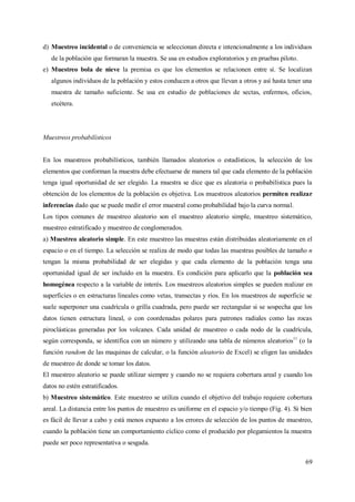 69
d) Muestreo incidental o de conveniencia se seleccionan directa e intencionalmente a los individuos
de la población que formaran la muestra. Se usa en estudios exploratorios y en pruebas piloto.
e) Muestreo bola de nieve la premisa es que los elementos se relacionen entre sí. Se localizan
algunos individuos de la población y estos conducen a otros que llevan a otros y así hasta tener una
muestra de tamaño suficiente. Se usa en estudio de poblaciones de sectas, enfermos, oficios,
etcétera.
Muestreos probabilísticos
En los muestreos probabilísticos, también llamados aleatorios o estadísticos, la selección de los
elementos que conforman la muestra debe efectuarse de manera tal que cada elemento de la población
tenga igual oportunidad de ser elegido. La muestra se dice que es aleatoria o probabilística pues la
obtención de los elementos de la población es objetiva. Los muestreos aleatorios permiten realizar
inferencias dado que se puede medir el error muestral como probabilidad bajo la curva normal.
Los tipos comunes de muestreo aleatorio son el muestreo aleatorio simple, muestreo sistemático,
muestreo estratificado y muestreo de conglomerados.
a) Muestreo aleatorio simple. En este muestreo las muestras están distribuidas aleatoriamente en el
espacio o en el tiempo. La selección se realiza de modo que todas las muestras posibles de tamaño n
tengan la misma probabilidad de ser elegidas y que cada elemento de la población tenga una
oportunidad igual de ser incluido en la muestra. Es condición para aplicarlo que la población sea
homogénea respecto a la variable de interés. Los muestreos aleatorios simples se pueden realizar en
superficies o en estructuras lineales como vetas, transectas y ríos. En los muestreos de superficie se
suele superponer una cuadrícula o grilla cuadrada, pero puede ser rectangular si se sospecha que los
datos tienen estructura lineal, o con coordenadas polares para patrones radiales como las rocas
piroclásticas generadas por los volcanes. Cada unidad de muestreo o cada nodo de la cuadrícula,
según corresponda, se identifica con un número y utilizando una tabla de números aleatorios11
(o la
función random de las maquinas de calcular, o la función aleatorio de Excel) se eligen las unidades
de muestreo de donde se tomar los datos.
El muestreo aleatorio se puede utilizar siempre y cuando no se requiera cobertura areal y cuando los
datos no estén estratificados.
b) Muestreo sistemático. Este muestreo se utiliza cuando el objetivo del trabajo requiere cobertura
areal. La distancia entre los puntos de muestreo es uniforme en el espacio y/o tiempo (Fig. 4). Si bien
es fácil de llevar a cabo y está menos expuesto a los errores de selección de los puntos de muestreo,
cuando la población tiene un comportamiento cíclico como el producido por plegamientos la muestra
puede ser poco representativa o sesgada.
 
