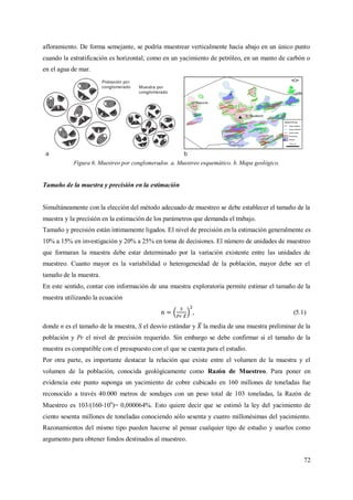 72
afloramiento. De forma semejante, se podría muestrear verticalmente hacia abajo en un único punto
cuando la estratificación es horizontal, como en un yacimiento de petróleo, en un manto de carbón o
en el agua de mar.
Figura 6. Muestreo por conglomerados. a. Muestreo esquemático. b. Mapa geológico.
Tamaño de la muestra y precisión en la estimación
Simultáneamente con la elección del método adecuado de muestreo se debe establecer el tamaño de la
muestra y la precisión en la estimación de los parámetros que demanda el trabajo.
Tamaño y precisión están íntimamente ligados. El nivel de precisión en la estimación generalmente es
10% a 15% en investigación y 20% a 25% en toma de decisiones. El número de unidades de muestreo
que formaran la muestra debe estar determinado por la variación existente entre las unidades de
muestreo. Cuanto mayor es la variabilidad o heterogeneidad de la población, mayor debe ser el
tamaño de la muestra.
En este sentido, contar con información de una muestra exploratoria permite estimar el tamaño de la
muestra utilizando la ecuación
, (5.1)
donde n es el tamaño de la muestra, S el desvío estándar y la media de una muestra preliminar de la
población y Pr el nivel de precisión requerido. Sin embargo se debe confirmar si el tamaño de la
muestra es compatible con el presupuesto con el que se cuenta para el estudio.
Por otra parte, es importante destacar la relación que existe entre el volumen de la muestra y el
volumen de la población, conocida geológicamente como Razón de Muestreo. Para poner en
evidencia este punto suponga un yacimiento de cobre cubicado en 160 millones de toneladas fue
reconocido a través 40.000 metros de sondajes con un peso total de 103 toneladas, la Razón de
Muestreo es 103/(160 106
)= 0,000064%. Esto quiere decir que se estimó la ley del yacimiento de
ciento sesenta millones de toneladas conociendo sólo sesenta y cuatro millonésimas del yacimiento.
Razonamientos del mismo tipo pueden hacerse al pensar cualquier tipo de estudio y usarlos como
argumento para obtener fondos destinados al muestreo.
 