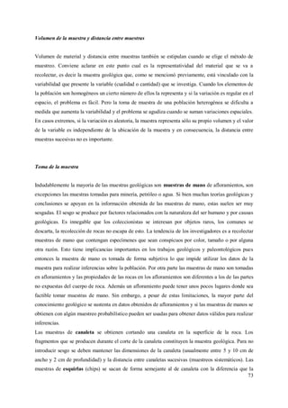 73
Volumen de la muestra y distancia entre muestras
Volumen de material y distancia entre muestras también se estipulan cuando se elige el método de
muestreo. Conviene aclarar en este punto cual es la representatividad del material que se va a
recolectar, es decir la muestra geológica que, como se mencionó previamente, está vinculado con la
variabilidad que presente la variable (cualidad o cantidad) que se investiga. Cuando los elementos de
la población son homogéneos un cierto número de ellos la representa y si la variación es regular en el
espacio, el problema es fácil. Pero la toma de muestra de una población heterogénea se dificulta a
medida que aumenta la variabilidad y el problema se agudiza cuando se suman variaciones espaciales.
En casos extremos, si la variación es aleatoria, la muestra representa sólo su propio volumen y el valor
de la variable es independiente de la ubicación de la muestra y en consecuencia, la distancia entre
muestras sucesivas no es importante.
Toma de la muestra
Indudablemente la mayoría de las muestras geológicas son muestras de mano de afloramientos, son
excepciones las muestras tomadas para minería, petróleo o agua. Si bien muchas teorías geológicas y
conclusiones se apoyan en la información obtenida de las muestras de mano, estas suelen ser muy
sesgadas. El sesgo se produce por factores relacionados con la naturaleza del ser humano y por causas
geológicas. Es innegable que los coleccionistas se interesan por objetos raros, los comunes se
descarta, la recolección de rocas no escapa de esto. La tendencia de los investigadores es a recolectar
muestras de mano que contengan especímenes que sean conspicuos por color, tamaño o por alguna
otra razón. Esto tiene implicancias importantes en los trabajos geológicos y paleontológicos pues
entonces la muestra de mano es tomada de forma subjetiva lo que impide utilizar los datos de la
muestra para realizar inferencias sobre la población. Por otra parte las muestras de mano son tomadas
en afloramientos y las propiedades de las rocas en los afloramientos son diferentes a los de las partes
no expuestas del cuerpo de roca. Además un afloramiento puede tener unos pocos lugares donde sea
factible tomar muestras de mano. Sin embargo, a pesar de estas limitaciones, la mayor parte del
conocimiento geológico se sustenta en datos obtenidos de afloramientos y si las muestras de manos se
obtienen con algún muestreo probabilístico pueden ser usadas para obtener datos válidos para realizar
inferencias.
Las muestras de canaleta se obtienen cortando una canaleta en la superficie de la roca. Los
fragmentos que se producen durante el corte de la canaleta constituyen la muestra geológica. Para no
introducir sesgo se deben mantener las dimensiones de la canaleta (usualmente entre 5 y 10 cm de
ancho y 2 cm de profundidad) y la distancia entre canaletas sucesivas (muestreos sistemáticos). Las
muestras de esquirlas (chips) se sacan de forma semejante al de canaleta con la diferencia que la
 
