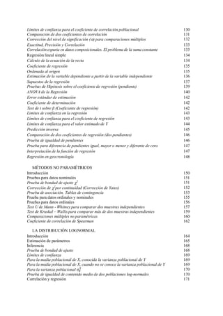 Límites de confianza para el coeficiente de correlación poblacional 130
Comparación de dos coeficientes de correlación 131
Corrección del nivel de significación () para comparaciones múltiples 132
Exactitud, Precisión y Correlación 133
Correlación espuria en datos composicionales. El problema de la suma constante 133
Regresión lineal simple 134
Cálculo de la ecuación de la recta 134
Coeficiente de regresión 135
Ordenada al origen 135
Estimación de la variable dependiente a partir de la variable independiente 136
Supuestos de la regresión 137
Pruebas de Hipótesis sobre el coeficiente de regresión (pendiente) 139
ANOVA de la Regresión 140
Error estándar de estimación 142
Coeficiente de determinación 142
Test de t sobre β (Coeficiente de regresión) 142
Limites de confianza en la regresión 143
Límites de confianza para el coeficiente de regresión 143
Limites de confianza para el valor estimado de Y 144
Predicción inversa 145
Comparación de dos coeficientes de regresión (dos pendientes) 146
Prueba de igualdad de pendientes 146
Prueba para diferencia de pendientes igual, mayor o menor y diferente de cero 147
Interpretación de la función de regresión 147
Regresión en geocronología 148
MÉTODOS NO PARAMÉTRICOS
Introducción 150
Pruebas para datos nominales 151
Prueba de bondad de ajuste 2
151
Corrección de 2
por continuidad (Corrección de Yates) 152
Prueba de asociación. Tablas de contingencia 153
Prueba para datos ordinales y nominales 155
Pruebas para datos ordinales 156
Test U de Mann - Whitney para comparar dos muestras independientes 157
Test de Kruskal – Wallis para comparar más de dos muestras independientes 159
Comparaciones múltiples no paramétricas 160
Coeficiente de correlación de Spearman 162
LA DISTRIBUCIÓN LOGNORMAL
Introducción 164
Estimación de parámetros 165
Inferencia 168
Prueba de bondad de ajuste 168
Límites de confianza 169
Para la media poblacional de X, conocida la varianza poblacional de Y 169
Para la media poblacional de X, cuando no se conoce la varianza poblacional de Y 169
Para la varianza poblacional 170
Prueba de igualdad de contenido medio de dos poblaciones log-normales 170
Correlación y regresión 171
 