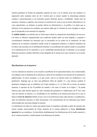 74
muestra geológica la forman las pequeñas esquirlas de roca y no se intenta cavar una canaleta. La
separación entre canaletas suele ser de 2 metros pero es menor cuando la mineralogía presenta
cambios y particularmente si los minerales poseen diferente dureza o friabilidad. Ambos tipo de
muestras, canaletas y esquirlas, son comunes en muestreos de vetas ya sea en minas subterráneas o en
vetas superficiales, no obstante se pueden utilizar en afloramientos y en perfiles. Los datos que se
obtienen en los muestreos de canaletas son mejores dado que el volumen de roca recogido es mayor
que el recuperado en las muestras de esquirlas.
El análisis modal es un método que se utiliza para estimar la composición mineralógica de una roca.
Los datos se obtienen superponiendo una cuadricula (grilla) sobre un corte delgado y contando o
eventualmente midiendo los minerales que se encuentran en los nodos de la cuadricula. Se trata
entonces de un muestreo sistemático donde existe la componente aleatoria, el análisis estadístico de
los datos está asociado con la distribución binomial. Los problemas del análisis modal se encuentran
en la identificación de los minerales y en la variabilidad introducida por el operador ya sea porque
diferentes personas estudien diferentes cortes delgados de la misma roca o por cansancio en el mismo
operador.
Distribuciones en el muestreo
Con los métodos de muestreo se ha resuelto el problema de la representatividad y de la aleatoriedad,
sin embargo resta el problema de la inferencia a partir de los estadísticos de muestra de los parámetros
poblacionales. Es decir averiguar, si es que existe, cuál es la relación entre los estadísticos y los
parámetros. Suponga que se tiene una población finita de tamaño N y que interesa estudiar el
parámetro cualquiera que se simboliza con θ (por ejemplo , 2
, ). Para ello se extrae, de manera
aleatoria, k muestras de las M posibles de tamaño n tal como se ilustra en la figura 7. Se puede
observar que cada muestra aporta un valor estimado del parámetro θ, simbolizado con . Este valor
varía de muestra en muestra. La variabilidad en los estadísticos de muestra provienen de lo que se
llama el error de muestreo debido al azar, esto es las diferencias entre cada muestra y la población y
entre las diferentes muestras se debe únicamente a las características de los individuos que fueron
seleccionados por azar para integrar la muestra.
La distribución de todos los valores que puede tomar el estadístico calculado a partir de muestras del
mismo tamaño seleccionadas de forma aleatoria de la misma población se llama distribución
muestral de esa estadística. Se describirán detalladamente las distribuciones de la media muestral y
de la varianza muestral y sintéticamente la de diferencia de medias.
 