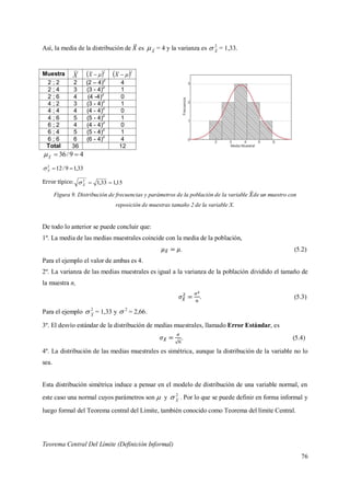 76
Así, la media de la distribución de es X
 = 4 y la varianza es 2
X
 = 1,33.
Muestra X  2
X  2
X
2 ; 2 2 (2 – 4)
2
4
2 ; 4 3 (3 - 4)2
1
2 ; 6 4 (4 -4)
2
0
4 ; 2 3 (3 - 4)
2
1
4 ; 4 4 (4 - 4)2
0
4 ; 6 5 (5 - 4)2
1
6 ; 2 4 (4 - 4)2
0
6 ; 4 5 (5 - 4)
2
1
6 ; 6 6 (6 - 4)2
4
Total 36 12
49/36 X

33,19/122
X
Error típico: 15,133,12
X

Figura 9. Distribución de frecuencias y parámetros de la población de la variable de un muestro con
reposición de muestras tamaño 2 de la variable X.
De todo lo anterior se puede concluir que:
1º. La media de las medias muestrales coincide con la media de la población,
. (5.2)
Para el ejemplo el valor de ambas es 4.
2º. La varianza de las medias muestrales es igual a la varianza de la población dividido el tamaño de
la muestra n,
. (5.3)
Para el ejemplo 2
X
 = 1,33 y 2
 = 2,66.
3º. El desvío estándar de la distribución de medias muestrales, llamado Error Estándar, es
. (5.4)
4º. La distribución de las medias muestrales es simétrica, aunque la distribución de la variable no lo
sea.
Esta distribución simétrica induce a pensar en el modelo de distribución de una variable normal, en
este caso una normal cuyos parámetros son  y 2
X
 . Por lo que se puede definir en forma informal y
luego formal del Teorema central del Límite, también conocido como Teorema del límite Central.
Teorema Central Del Límite (Definición Informal)
 