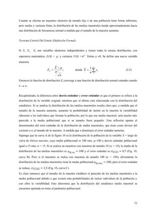77
Cuando se efectúa un muestreo aleatorio de tamaño fijo n de una población tiene forma arbitraria,
pero media y varianza finita, la distribución de las medias muestrales tiende aproximadamente hacia
una distribución de frecuencias normal a medida que el tamaño de la muestra aumenta.
Teorema Central Del Límite (Definición Formal)
Si X1, X2,… Xn son variables aleatorias independientes y tienen todas la misma distribución, con
esperanza matemática, E(X) =  y varianza V(X) = 2
 finitas y 0. Se define una nueva variable
aleatoria
;
n
X
Zn


 donde 
n
ix
n
X
1
1
(5.5)
Entonces la función de distribución Zn converge a una función de distribución normal estándar cuando
n  .
Recapitulando, la diferencia entre desvío estándar y error estándar es que el primero se refiere a la
distribución de la variable original, mientras que el último está relacionada con la distribución del
estadístico. Si se analiza la distribución de las medias muestrales resulta claro que, a medida que el
tamaño de la muestra aumenta, aumenta la probabilidad de incluir en la muestra la variabilidad
inherente a los individuos que forman la población, por lo que esa media muestral, será mucho más
parecida a la media poblacional que si su tamaño fuera pequeño. Esta reflexión apunta al
denominador del error estándar de la distribución de media muestrales, que tiene como divisor del
cociente a n, el tamaño de la muestra. A medida que n disminuye el error estándar aumenta.
Suponga que la curva A de la figura 10 es la distribución de la población de la variable X = largo de
valva de Ostrea maxima, cuya media poblacional es 100 mm, =100 y desvío estándar poblacional
igual a 15 mm,  = 15. Si se realiza un muestreo con muestras de tamaño 10 (n = 10), la media de la
distribución de las medias muestrales es y el error estándar es (Fig. 10,
curva B). Pero si el muestreo se realza con muestras de tamaño 100 (n = 100), obviamente la
distribución de las medias muestrales tiene la media poblacional , pero el error estándar
se reduce, (Fig. 10, curva C).
Es claro entonces que el tamaño de la muestra establece el parecido de las medias muestrales a la
media poblacional debido a que existen más probabilidades de incluir individuos de la población y
con ellos la variabilidad. Esto determina que la distribución del estadístico media muestral se
encuentre apretada en torno al parámetro poblacional.
 