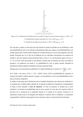78
Figura 10. A: distribución de la población de la variable X=largo de valva de Ostrea maxima, μ=100 y σ=15.
B: distribución de medias muestrales de n=10, μ=100 y
C: distribución de medias muestrales de n=100. μ=100 y .
Por otra parte, cuando se selecciona una sola muestra de todas las posibles de una población, existe
una probabilidad de error en la inferencia del parámetro dado que, aunque con probabilidad baja, una
muestra puede tener valores medios alejados de la media muestral ya sea por muy pequeña o por muy
grande. Recuerde que en el caso de la población de tres individuos muestreados con muestras de
tamaño 2, sólo dos muestras tenían promedios bajos o altos, 2 y 6 con frecuencia igual a uno (
), en casos como este pueda ser que induzca a pensar que esa muestra, por tener esa media no
pertenece a la población con media 4. La probabilidad de error se puede calcular utilizando la
distribución Normal estándar recordando el teorema central de límite.
Suponga que se ha muestreado esa población y la media obtenida fue 6, entonces ,
de la Tabla 1 del anexo, la P(z ≥ 1,73) = 0,0418. Existe 4,18% de probabilidad de encontrar en
muestras de tamaño 2 medias mayores o iguales a 6, más adelante se verá si esta probabilidad es alta o
baja en términos estadísticos.
Se señala en este punto que la diferencia entre el resultado obtenido de una muestra (un estadístico) y
el resultado que se debería haber obtenido de al analizar la población (el parámetro correspondiente)
se llama el error muestral o error de muestreo. El error de muestreo es medido por el error
estadístico, en términos de probabilidad, bajo la curva normal. El valor del error muestral indica la
precisión de la estimación de la población basada en el estudio de la muestra. Precisión es el
alejamiento máximo que el investigador está dispuesto a permitir entre el estadístico y el parámetro
correspondiente. Mientras más pequeño el error muestral, mayor es la precisión de la estimación.
Distribución de las Varianzas Muestrales
 